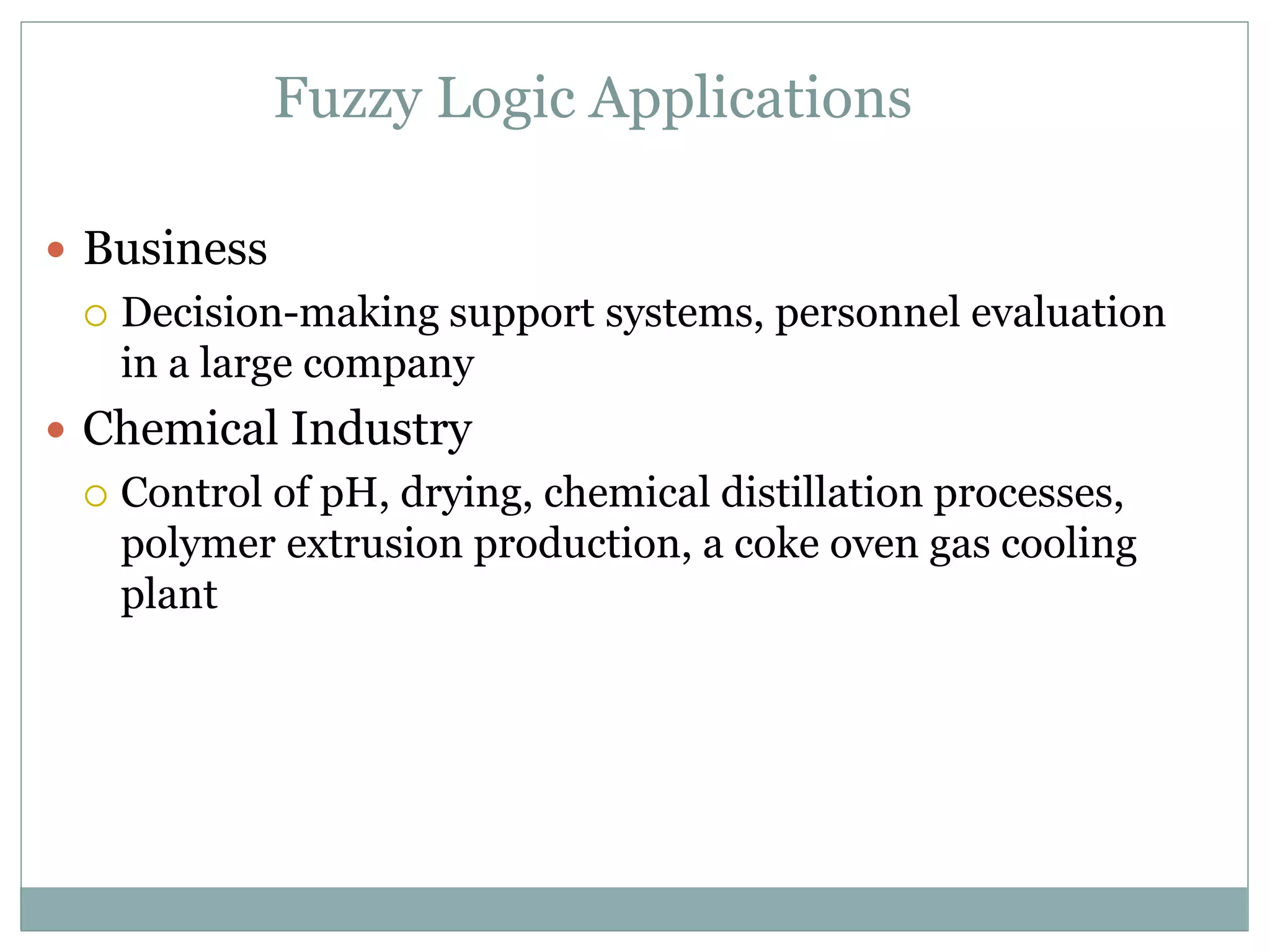 Fuzzy Logic Applications
 Business
 Decision-making support systems, personnel evaluation
in a large company
 Chemical Industry
 Control of pH, drying, chemical distillation processes,
polymer extrusion production, a coke oven gas cooling
plant
 