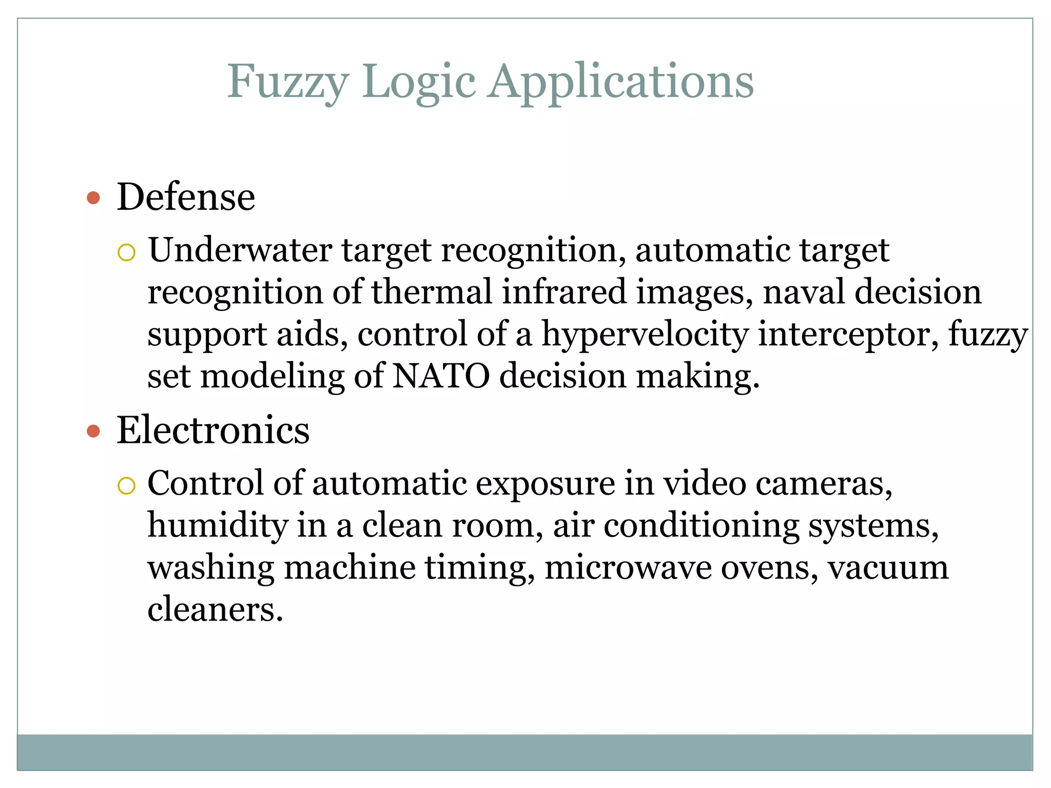 Fuzzy Logic Applications
 Defense
 Underwater target recognition, automatic target
recognition of thermal infrared images, naval decision
support aids, control of a hypervelocity interceptor, fuzzy
set modeling of NATO decision making.
 Electronics
 Control of automatic exposure in video cameras,
humidity in a clean room, air conditioning systems,
washing machine timing, microwave ovens, vacuum
cleaners.
 
