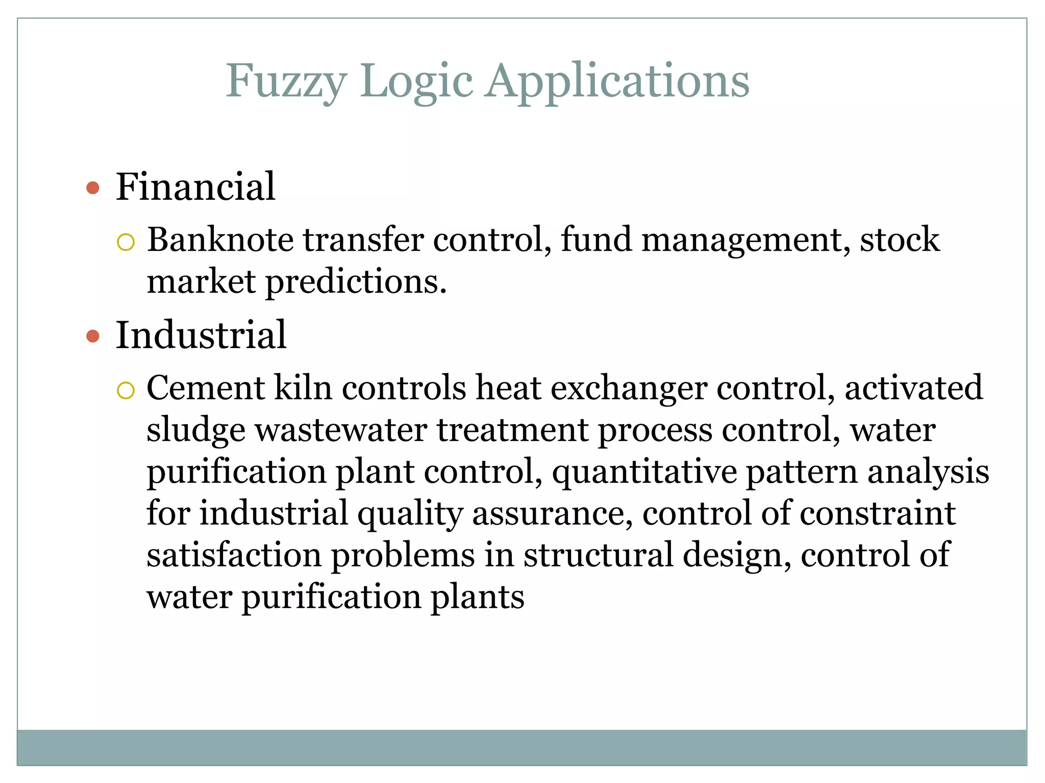 Fuzzy Logic Applications
 Financial
 Banknote transfer control, fund management, stock
market predictions.
 Industrial
 Cement kiln controls heat exchanger control, activated
sludge wastewater treatment process control, water
purification plant control, quantitative pattern analysis
for industrial quality assurance, control of constraint
satisfaction problems in structural design, control of
water purification plants
 