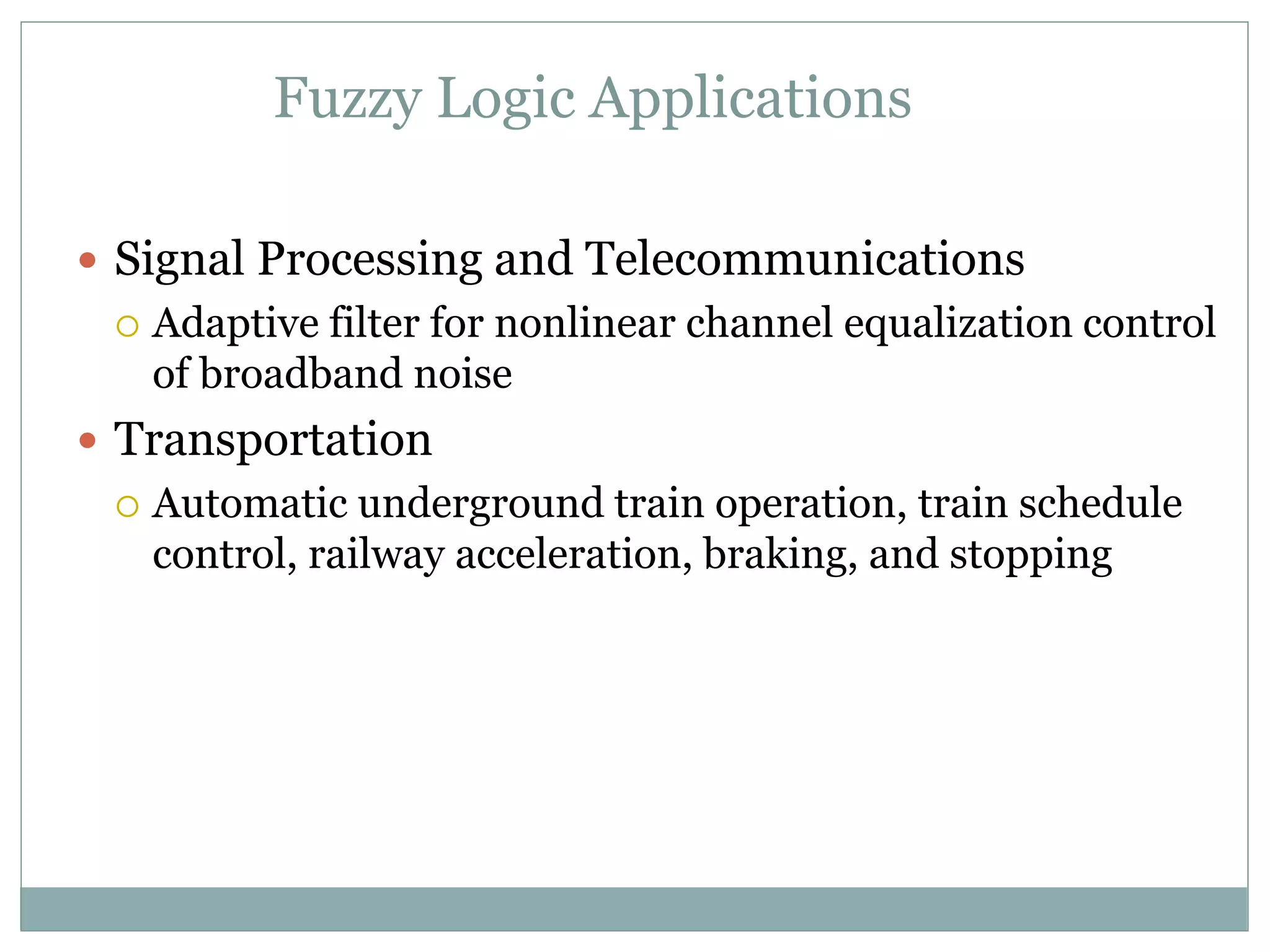 Fuzzy Logic Applications
 Signal Processing and Telecommunications
 Adaptive filter for nonlinear channel equalization control
of broadband noise
 Transportation
 Automatic underground train operation, train schedule
control, railway acceleration, braking, and stopping
 