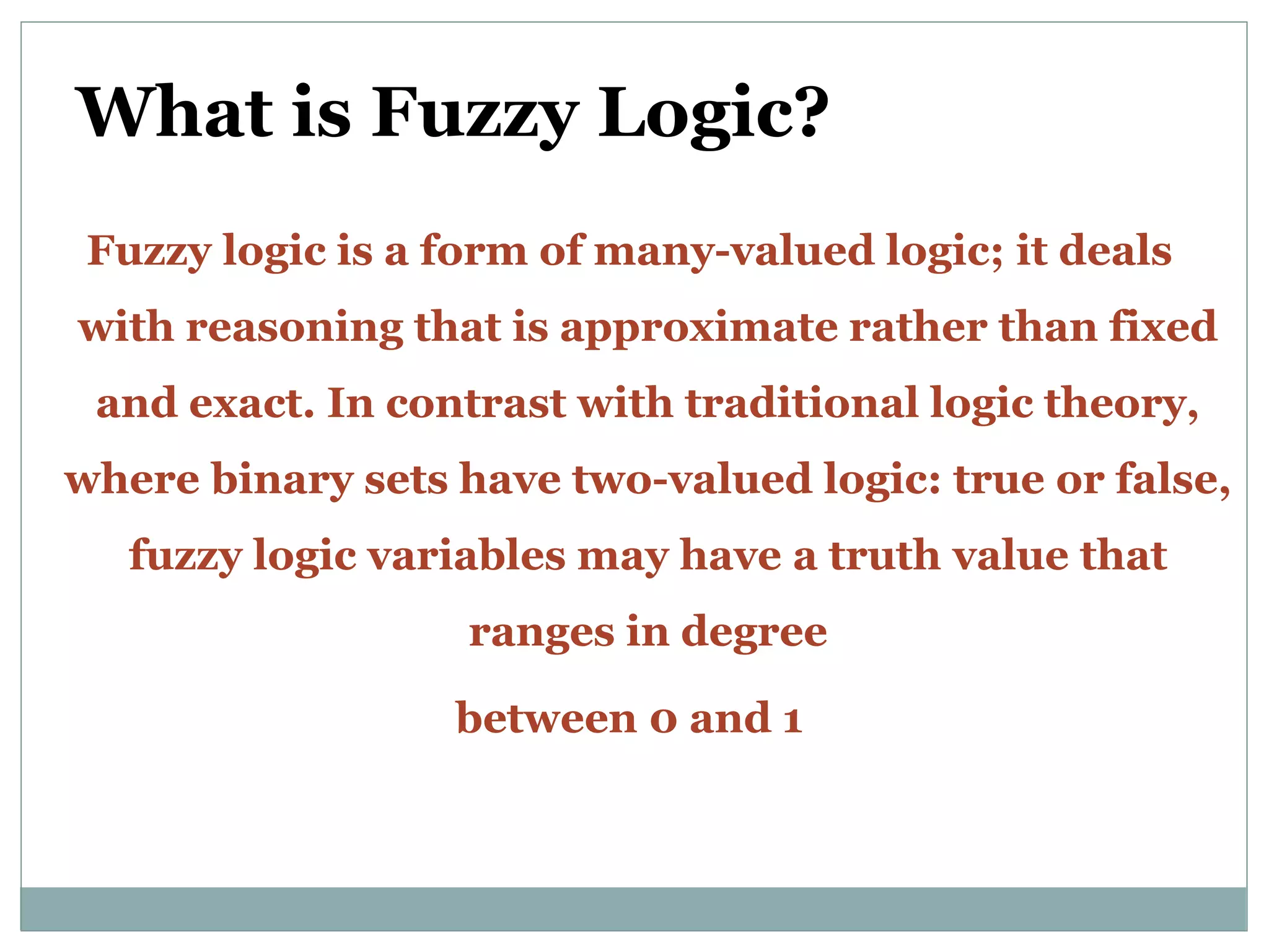 What is Fuzzy Logic?
Fuzzy logic is a form of many-valued logic; it deals
with reasoning that is approximate rather than fixed
and exact. In contrast with traditional logic theory,
where binary sets have two-valued logic: true or false,
fuzzy logic variables may have a truth value that
ranges in degree
between 0 and 1
 