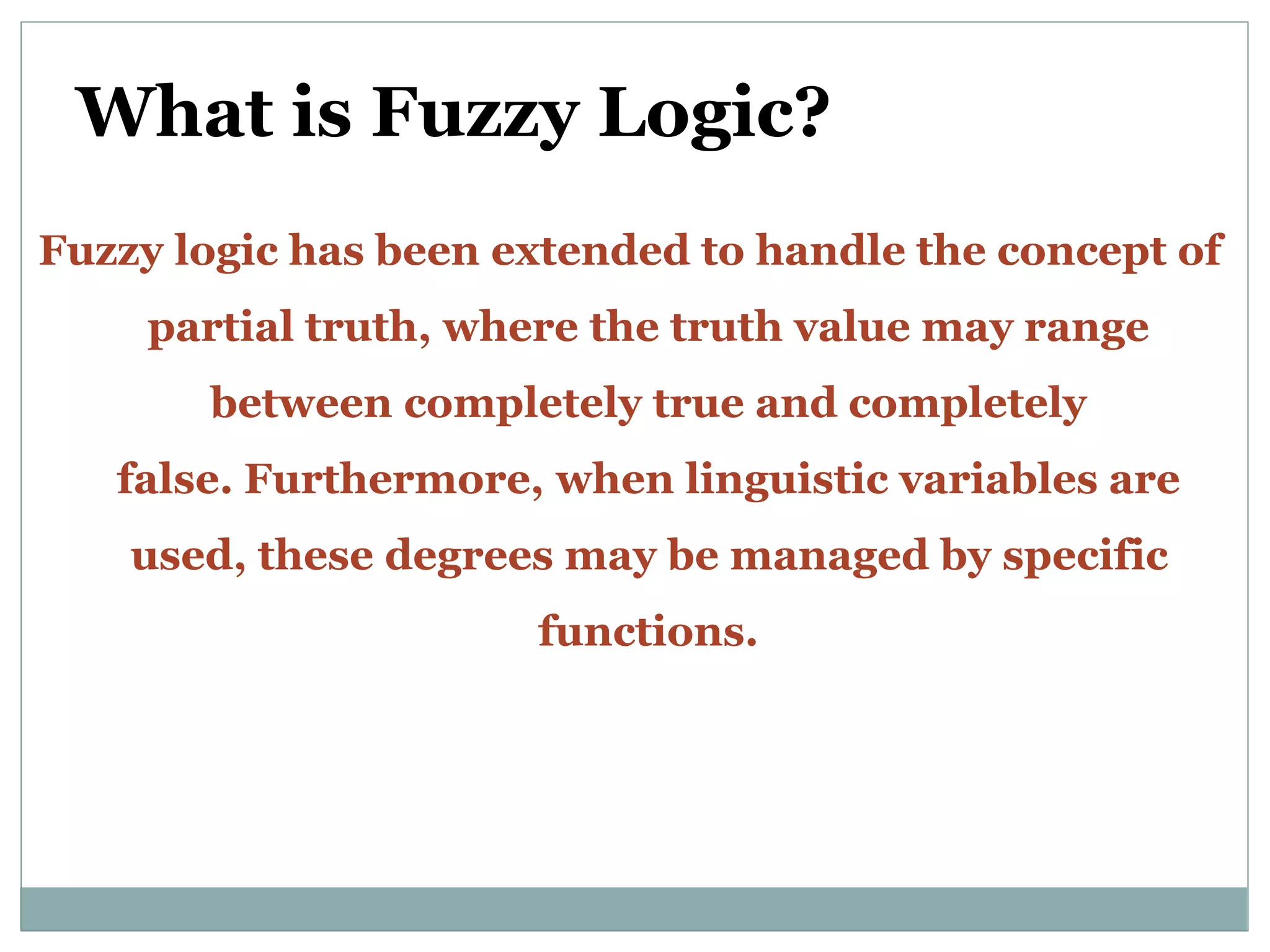What is Fuzzy Logic?
Fuzzy logic has been extended to handle the concept of
partial truth, where the truth value may range
between completely true and completely
false. Furthermore, when linguistic variables are
used, these degrees may be managed by specific
functions.
 