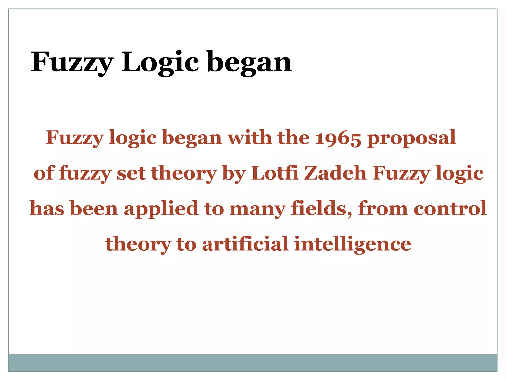 Fuzzy Logic began
Fuzzy logic began with the 1965 proposal
of fuzzy set theory by Lotfi Zadeh Fuzzy logic
has been applied to many fields, from control
theory to artificial intelligence
 