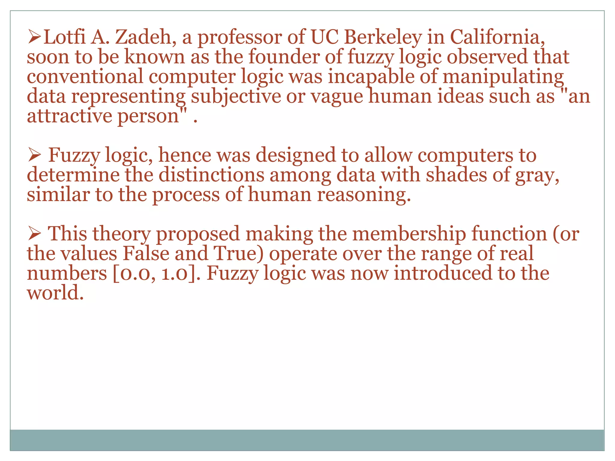 Lotfi A. Zadeh, a professor of UC Berkeley in California,
soon to be known as the founder of fuzzy logic observed that
conventional computer logic was incapable of manipulating
data representing subjective or vague human ideas such as "an
attractive person" .
 Fuzzy logic, hence was designed to allow computers to
determine the distinctions among data with shades of gray,
similar to the process of human reasoning.
 This theory proposed making the membership function (or
the values False and True) operate over the range of real
numbers [0.0, 1.0]. Fuzzy logic was now introduced to the
world.
 