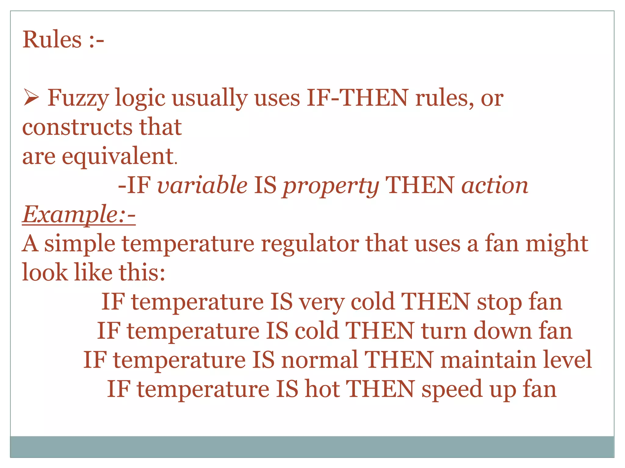 Rules :-
 Fuzzy logic usually uses IF-THEN rules, or
constructs that
are equivalent.
-IF variable IS property THEN action
Example:-
A simple temperature regulator that uses a fan might
look like this:
IF temperature IS very cold THEN stop fan
IF temperature IS cold THEN turn down fan
IF temperature IS normal THEN maintain level
IF temperature IS hot THEN speed up fan
 