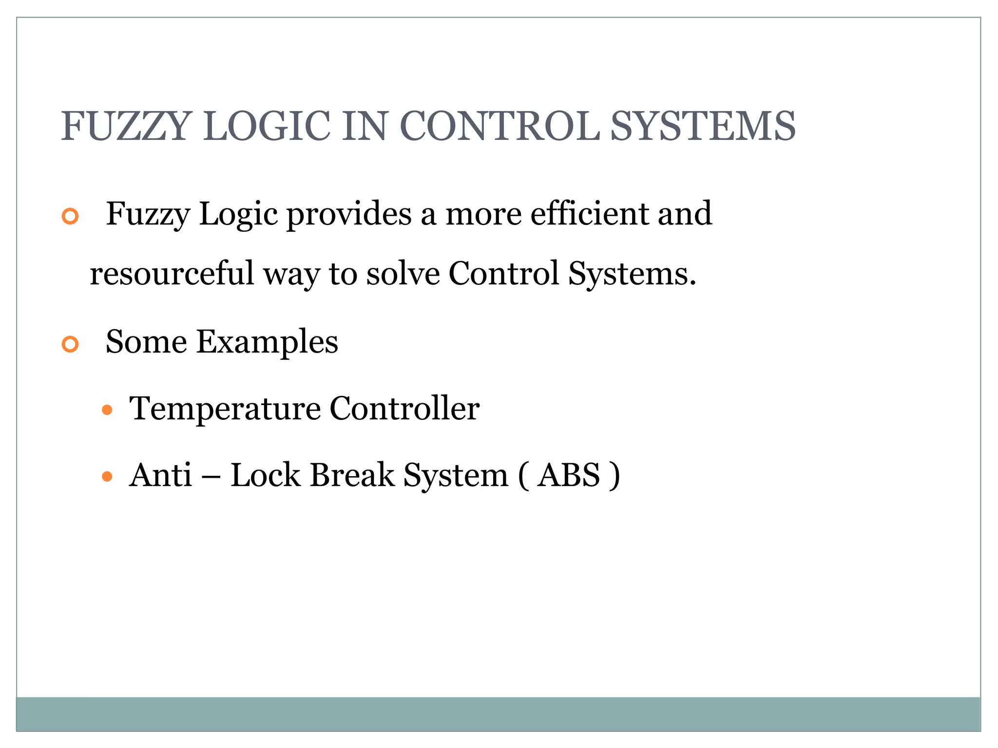 FUZZY LOGIC IN CONTROL SYSTEMS
 Fuzzy Logic provides a more efficient and
resourceful way to solve Control Systems.
 Some Examples
 Temperature Controller
 Anti – Lock Break System ( ABS )
 