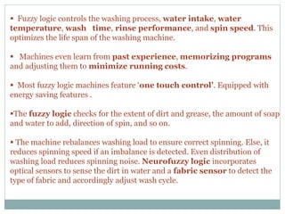  Fuzzy logic controls the washing process, water intake, water
temperature, wash time, rinse performance, and spin speed. This
optimizes the life span of the washing machine.
 Machines even learn from past experience, memorizing programs
and adjusting them to minimize running costs.
 Most fuzzy logic machines feature ‘one touch control’. Equipped with
energy saving features .
The fuzzy logic checks for the extent of dirt and grease, the amount of soap
and water to add, direction of spin, and so on.
 The machine rebalances washing load to ensure correct spinning. Else, it
reduces spinning speed if an imbalance is detected. Even distribution of
washing load reduces spinning noise. Neurofuzzy logic incorporates
optical sensors to sense the dirt in water and a fabric sensor to detect the
type of fabric and accordingly adjust wash cycle.
 
