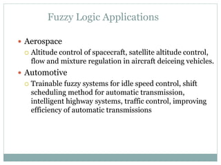 Fuzzy Logic Applications
 Aerospace
 Altitude control of spacecraft, satellite altitude control,
flow and mixture regulation in aircraft deiceing vehicles.
 Automotive
 Trainable fuzzy systems for idle speed control, shift
scheduling method for automatic transmission,
intelligent highway systems, traffic control, improving
efficiency of automatic transmissions
 