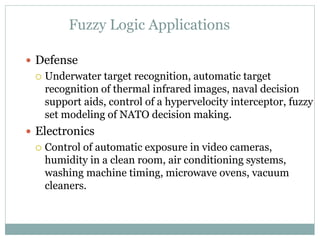 Fuzzy Logic Applications
 Defense
 Underwater target recognition, automatic target
recognition of thermal infrared images, naval decision
support aids, control of a hypervelocity interceptor, fuzzy
set modeling of NATO decision making.
 Electronics
 Control of automatic exposure in video cameras,
humidity in a clean room, air conditioning systems,
washing machine timing, microwave ovens, vacuum
cleaners.
 
