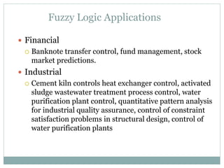 Fuzzy Logic Applications
 Financial
 Banknote transfer control, fund management, stock
market predictions.
 Industrial
 Cement kiln controls heat exchanger control, activated
sludge wastewater treatment process control, water
purification plant control, quantitative pattern analysis
for industrial quality assurance, control of constraint
satisfaction problems in structural design, control of
water purification plants
 