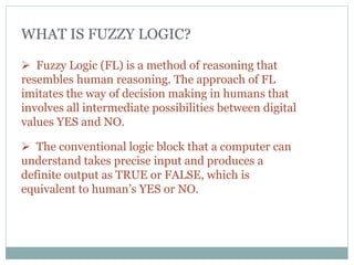 WHAT IS FUZZY LOGIC?
 Fuzzy Logic (FL) is a method of reasoning that
resembles human reasoning. The approach of FL
imitates the way of decision making in humans that
involves all intermediate possibilities between digital
values YES and NO.
 The conventional logic block that a computer can
understand takes precise input and produces a
definite output as TRUE or FALSE, which is
equivalent to human’s YES or NO.
 