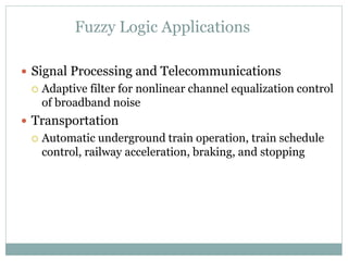Fuzzy Logic Applications
 Signal Processing and Telecommunications
 Adaptive filter for nonlinear channel equalization control
of broadband noise
 Transportation
 Automatic underground train operation, train schedule
control, railway acceleration, braking, and stopping
 