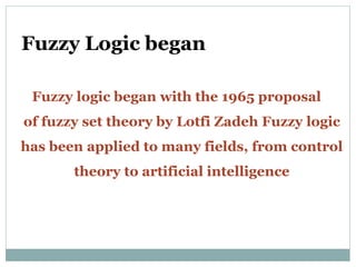 Fuzzy Logic began
Fuzzy logic began with the 1965 proposal
of fuzzy set theory by Lotfi Zadeh Fuzzy logic
has been applied to many fields, from control
theory to artificial intelligence
 