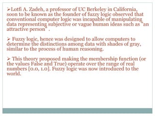 Lotfi A. Zadeh, a professor of UC Berkeley in California,
soon to be known as the founder of fuzzy logic observed that
conventional computer logic was incapable of manipulating
data representing subjective or vague human ideas such as "an
attractive person" .
 Fuzzy logic, hence was designed to allow computers to
determine the distinctions among data with shades of gray,
similar to the process of human reasoning.
 This theory proposed making the membership function (or
the values False and True) operate over the range of real
numbers [0.0, 1.0]. Fuzzy logic was now introduced to the
world.
 