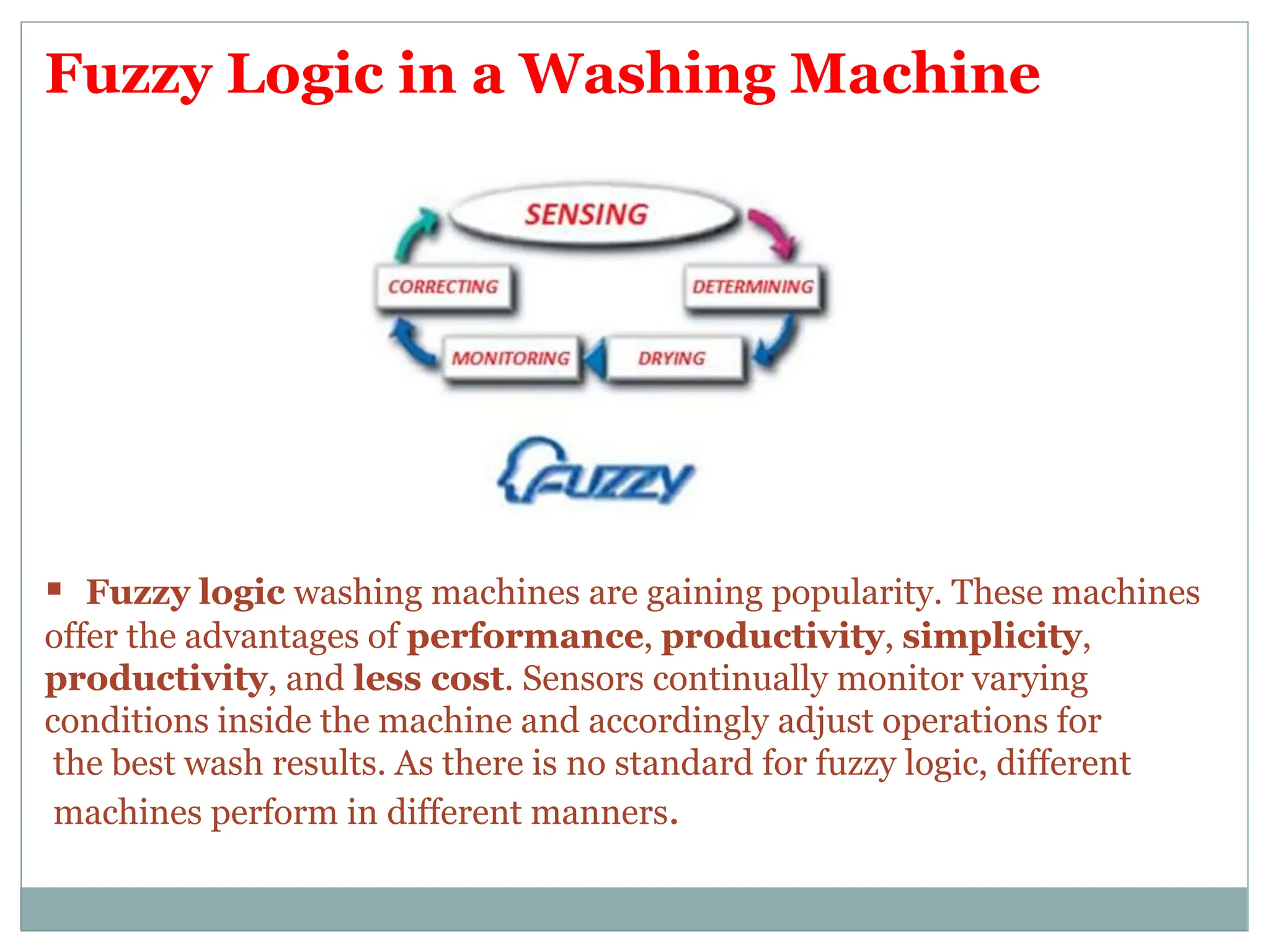 Fuzzy Logic in a Washing Machine
 Fuzzy logic washing machines are gaining popularity. These machines
offer the advantages of performance, productivity, simplicity,
productivity, and less cost. Sensors continually monitor varying
conditions inside the machine and accordingly adjust operations for
the best wash results. As there is no standard for fuzzy logic, different
machines perform in different manners.
 