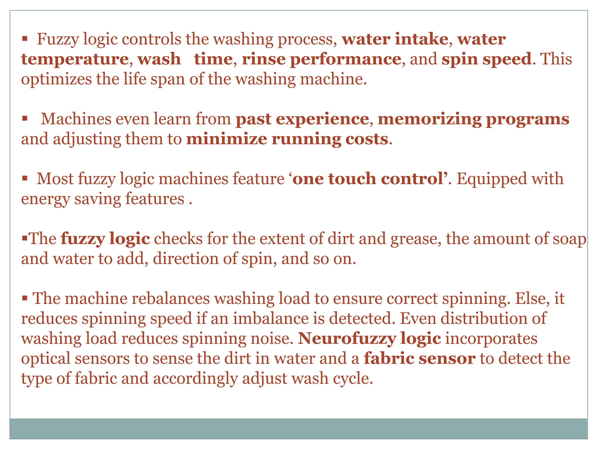  Fuzzy logic controls the washing process, water intake, water
temperature, wash time, rinse performance, and spin speed. This
optimizes the life span of the washing machine.
 Machines even learn from past experience, memorizing programs
and adjusting them to minimize running costs.
 Most fuzzy logic machines feature ‘one touch control’. Equipped with
energy saving features .
The fuzzy logic checks for the extent of dirt and grease, the amount of soap
and water to add, direction of spin, and so on.
 The machine rebalances washing load to ensure correct spinning. Else, it
reduces spinning speed if an imbalance is detected. Even distribution of
washing load reduces spinning noise. Neurofuzzy logic incorporates
optical sensors to sense the dirt in water and a fabric sensor to detect the
type of fabric and accordingly adjust wash cycle.
 