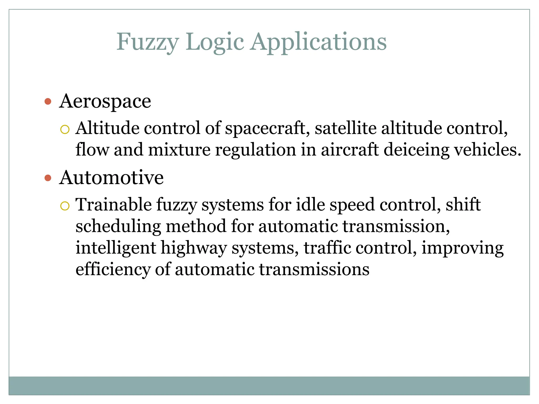 Fuzzy Logic Applications
 Aerospace
 Altitude control of spacecraft, satellite altitude control,
flow and mixture regulation in aircraft deiceing vehicles.
 Automotive
 Trainable fuzzy systems for idle speed control, shift
scheduling method for automatic transmission,
intelligent highway systems, traffic control, improving
efficiency of automatic transmissions
 