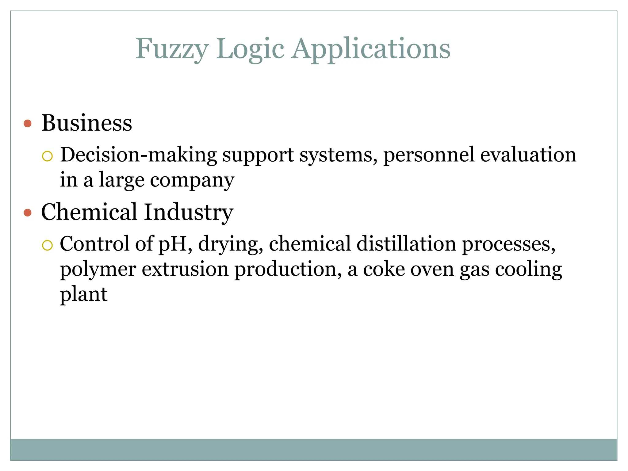 Fuzzy Logic Applications
 Business
 Decision-making support systems, personnel evaluation
in a large company
 Chemical Industry
 Control of pH, drying, chemical distillation processes,
polymer extrusion production, a coke oven gas cooling
plant
 