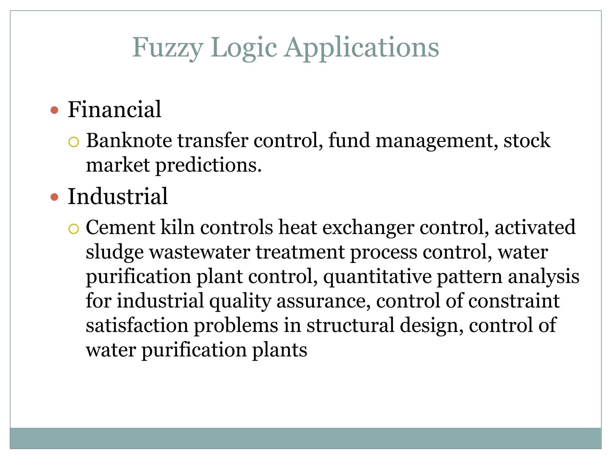 Fuzzy Logic Applications
 Financial
 Banknote transfer control, fund management, stock
market predictions.
 Industrial
 Cement kiln controls heat exchanger control, activated
sludge wastewater treatment process control, water
purification plant control, quantitative pattern analysis
for industrial quality assurance, control of constraint
satisfaction problems in structural design, control of
water purification plants
 