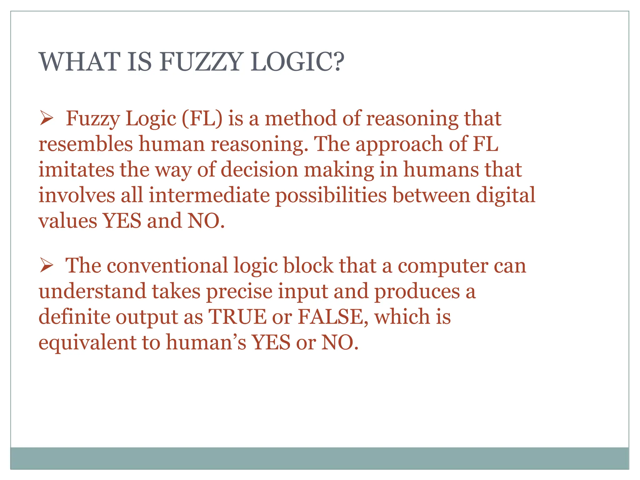 WHAT IS FUZZY LOGIC?
 Fuzzy Logic (FL) is a method of reasoning that
resembles human reasoning. The approach of FL
imitates the way of decision making in humans that
involves all intermediate possibilities between digital
values YES and NO.
 The conventional logic block that a computer can
understand takes precise input and produces a
definite output as TRUE or FALSE, which is
equivalent to human’s YES or NO.
 
