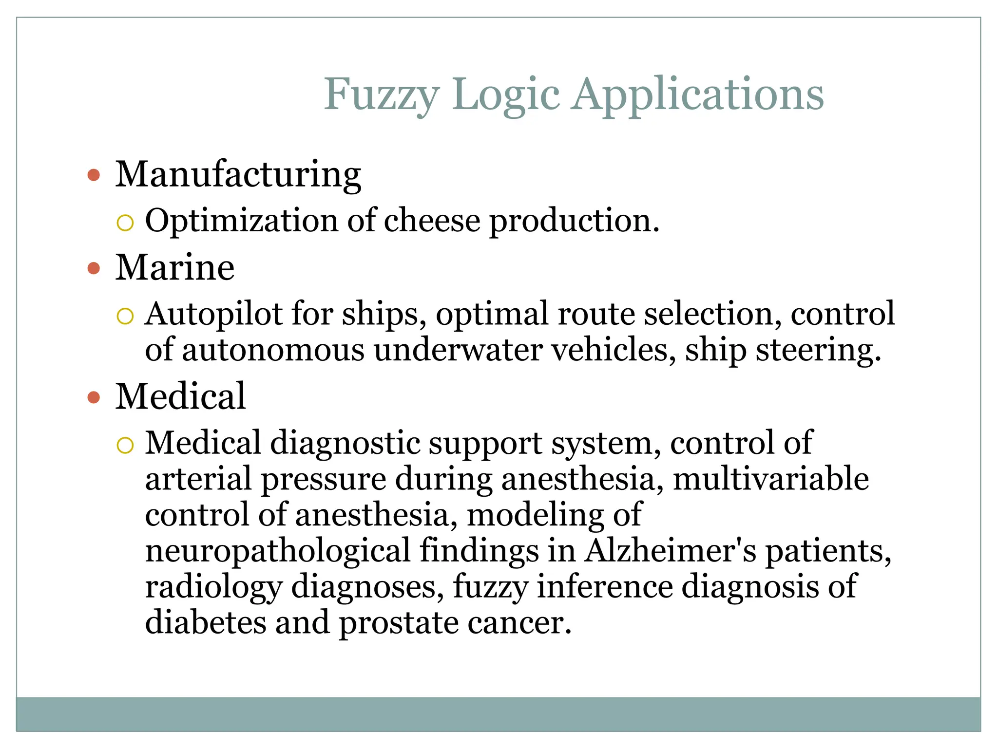 Fuzzy Logic Applications
 Manufacturing
 Optimization of cheese production.
 Marine
 Autopilot for ships, optimal route selection, control
of autonomous underwater vehicles, ship steering.
 Medical
 Medical diagnostic support system, control of
arterial pressure during anesthesia, multivariable
control of anesthesia, modeling of
neuropathological findings in Alzheimer's patients,
radiology diagnoses, fuzzy inference diagnosis of
diabetes and prostate cancer.
 