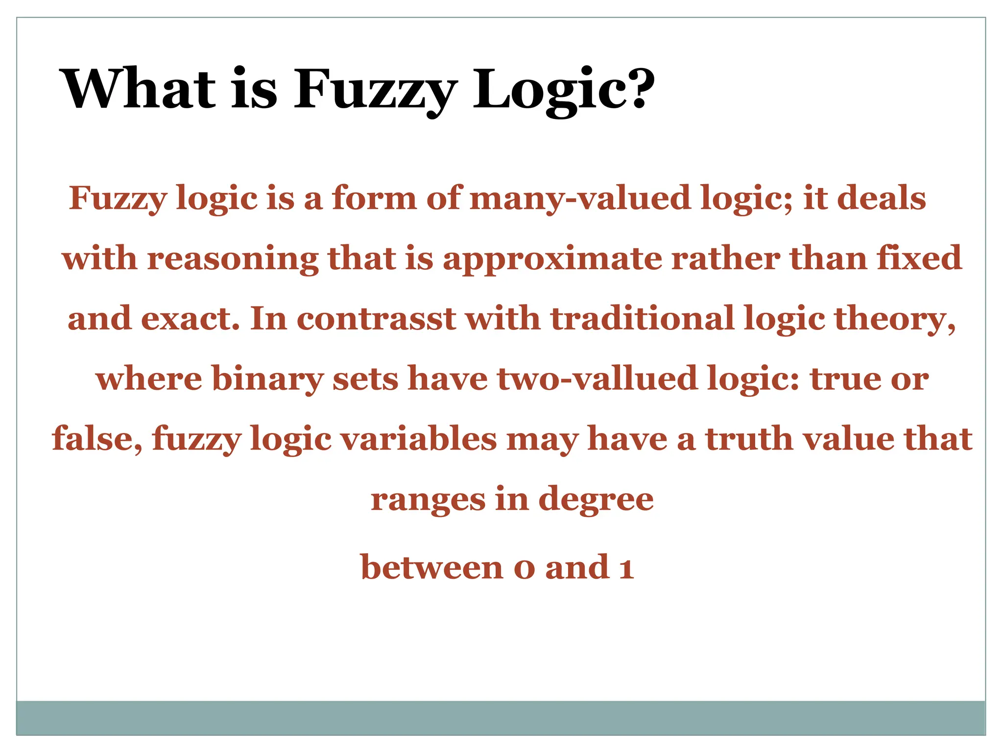 What is Fuzzy Logic?
Fuzzy logic is a form of many-valued logic; it deals
with reasoning that is approximate rather than fixed
and exact. In contrasst with traditional logic theory,
where binary sets have two-vallued logic: true or
false, fuzzy logic variables may have a truth value that
ranges in degree
between 0 and 1
 