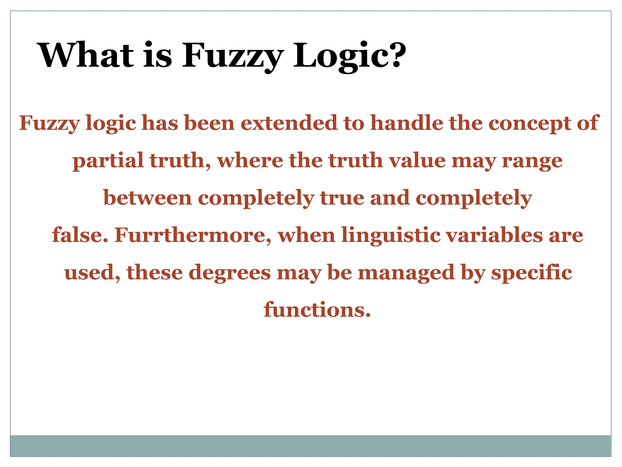 What is Fuzzy Logic?
Fuzzy logic has been extended to handle the concept of
partial truth, where the truth value may range
between completely true and completely
false. Furrthermore, when linguistic variables are
used, these degrees may be managed by specific
functions.
 