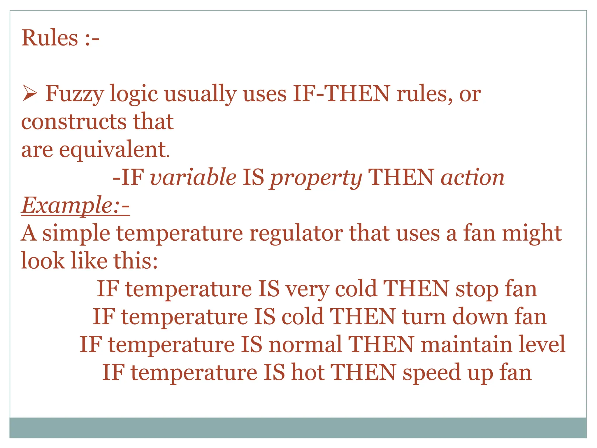 Rules :-
 Fuzzy logic usually uses IF-THEN rules, or
constructs that
are equivalent.
-IF variable IS property THEN action
Example:-
A simple temperature regulator that uses a fan might
look like this:
IF temperature IS very cold THEN stop fan
IF temperature IS cold THEN turn down fan
IF temperature IS normal THEN maintain level
IF temperature IS hot THEN speed up fan
 