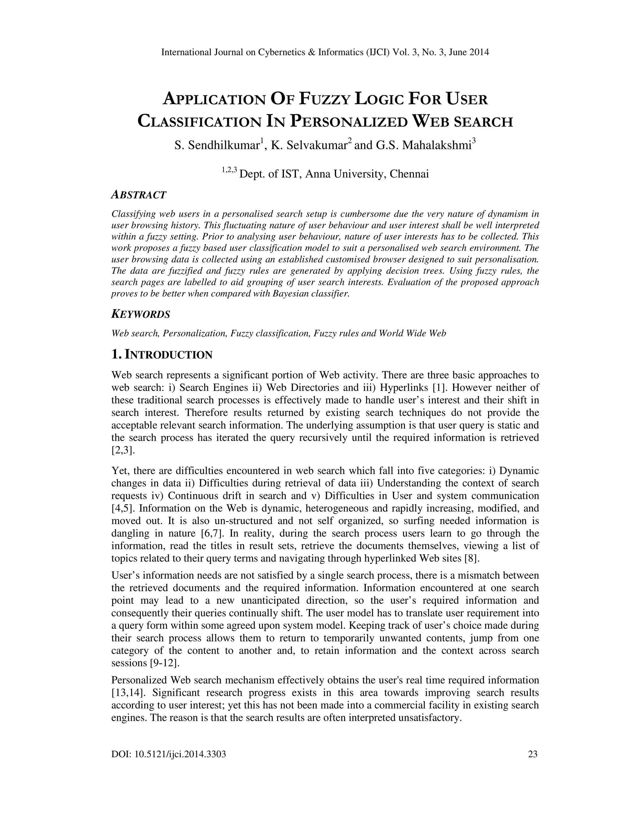 International Journal on Cybernetics & Informatics (IJCI) Vol. 3, No. 3, June 2014 DOI: 10.5121/ijci.2014.3303 23 APPLICATION OF FUZZY LOGIC FOR USER CLASSIFICATION IN PERSONALIZED WEB SEARCH S. Sendhilkumar1 , K. Selvakumar2 and G.S. Mahalakshmi3 1,2,3 Dept. of IST, Anna University, Chennai ABSTRACT Classifying web users in a personalised search setup is cumbersome due the very nature of dynamism in user browsing history. This fluctuating nature of user behaviour and user interest shall be well interpreted within a fuzzy setting. Prior to analysing user behaviour, nature of user interests has to be collected. This work proposes a fuzzy based user classification model to suit a personalised web search environment. The user browsing data is collected using an established customised browser designed to suit personalisation. The data are fuzzified and fuzzy rules are generated by applying decision trees. Using fuzzy rules, the search pages are labelled to aid grouping of user search interests. Evaluation of the proposed approach proves to be better when compared with Bayesian classifier. KEYWORDS Web search, Personalization, Fuzzy classification, Fuzzy rules and World Wide Web 1. INTRODUCTION Web search represents a significant portion of Web activity. There are three basic approaches to web search: i) Search Engines ii) Web Directories and iii) Hyperlinks [1]. However neither of these traditional search processes is effectively made to handle user’s interest and their shift in search interest. Therefore results returned by existing search techniques do not provide the acceptable relevant search information. The underlying assumption is that user query is static and the search process has iterated the query recursively until the required information is retrieved [2,3]. Yet, there are difficulties encountered in web search which fall into five categories: i) Dynamic changes in data ii) Difficulties during retrieval of data iii) Understanding the context of search requests iv) Continuous drift in search and v) Difficulties in User and system communication [4,5]. Information on the Web is dynamic, heterogeneous and rapidly increasing, modified, and moved out. It is also un-structured and not self organized, so surfing needed information is dangling in nature [6,7]. In reality, during the search process users learn to go through the information, read the titles in result sets, retrieve the documents themselves, viewing a list of topics related to their query terms and navigating through hyperlinked Web sites [8]. User’s information needs are not satisfied by a single search process, there is a mismatch between the retrieved documents and the required information. Information encountered at one search point may lead to a new unanticipated direction, so the user’s required information and consequently their queries continually shift. The user model has to translate user requirement into a query form within some agreed upon system model. Keeping track of user’s choice made during their search process allows them to return to temporarily unwanted contents, jump from one category of the content to another and, to retain information and the context across search sessions [9-12]. Personalized Web search mechanism effectively obtains the user's real time required information [13,14]. Significant research progress exists in this area towards improving search results according to user interest; yet this has not been made into a commercial facility in existing search engines. The reason is that the search results are often interpreted unsatisfactory. 
