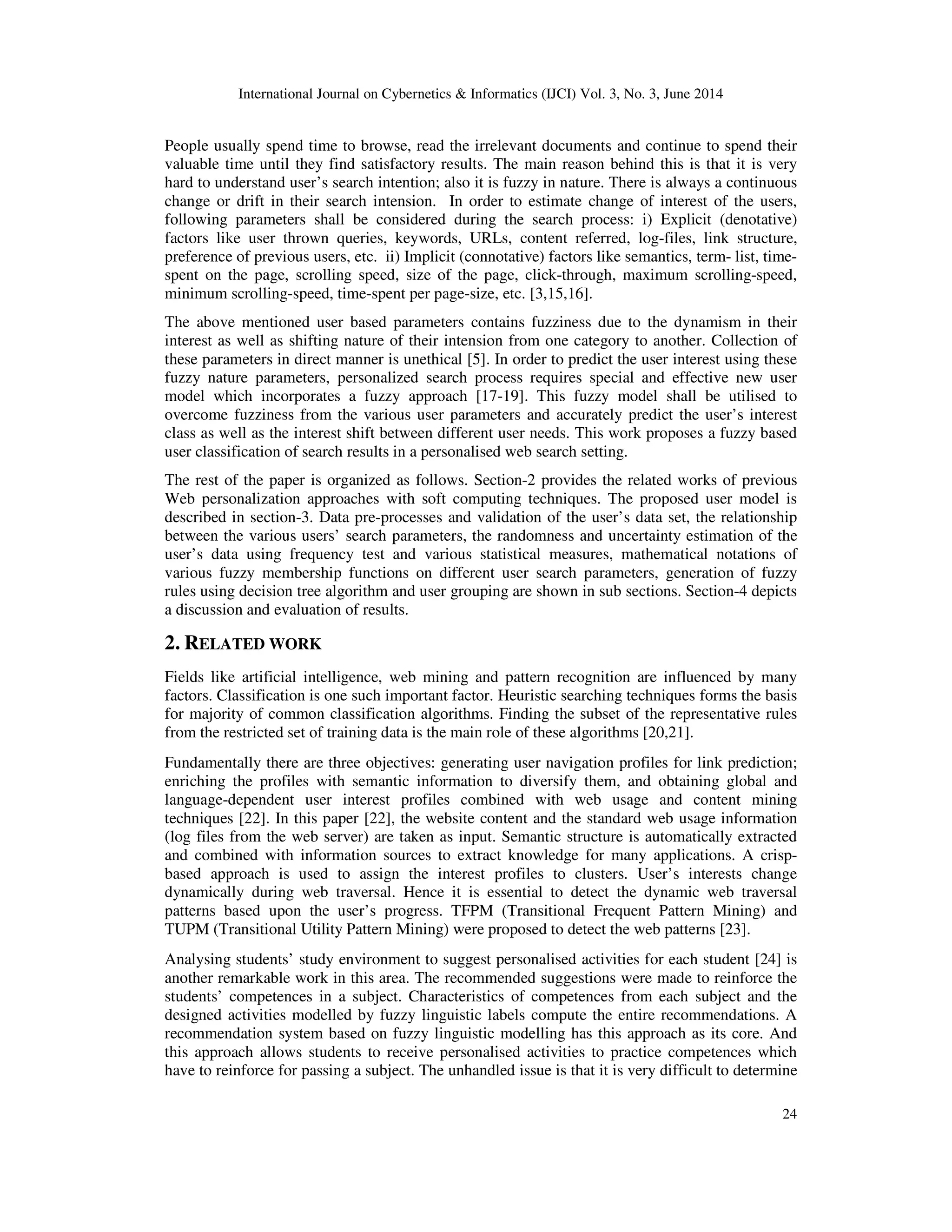 International Journal on Cybernetics & Informatics (IJCI) Vol. 3, No. 3, June 2014 24 People usually spend time to browse, read the irrelevant documents and continue to spend their valuable time until they find satisfactory results. The main reason behind this is that it is very hard to understand user’s search intention; also it is fuzzy in nature. There is always a continuous change or drift in their search intension. In order to estimate change of interest of the users, following parameters shall be considered during the search process: i) Explicit (denotative) factors like user thrown queries, keywords, URLs, content referred, log-files, link structure, preference of previous users, etc. ii) Implicit (connotative) factors like semantics, term- list, time- spent on the page, scrolling speed, size of the page, click-through, maximum scrolling-speed, minimum scrolling-speed, time-spent per page-size, etc. [3,15,16]. The above mentioned user based parameters contains fuzziness due to the dynamism in their interest as well as shifting nature of their intension from one category to another. Collection of these parameters in direct manner is unethical [5]. In order to predict the user interest using these fuzzy nature parameters, personalized search process requires special and effective new user model which incorporates a fuzzy approach [17-19]. This fuzzy model shall be utilised to overcome fuzziness from the various user parameters and accurately predict the user’s interest class as well as the interest shift between different user needs. This work proposes a fuzzy based user classification of search results in a personalised web search setting. The rest of the paper is organized as follows. Section-2 provides the related works of previous Web personalization approaches with soft computing techniques. The proposed user model is described in section-3. Data pre-processes and validation of the user’s data set, the relationship between the various users’ search parameters, the randomness and uncertainty estimation of the user’s data using frequency test and various statistical measures, mathematical notations of various fuzzy membership functions on different user search parameters, generation of fuzzy rules using decision tree algorithm and user grouping are shown in sub sections. Section-4 depicts a discussion and evaluation of results. 2. RELATED WORK Fields like artificial intelligence, web mining and pattern recognition are influenced by many factors. Classification is one such important factor. Heuristic searching techniques forms the basis for majority of common classification algorithms. Finding the subset of the representative rules from the restricted set of training data is the main role of these algorithms [20,21]. Fundamentally there are three objectives: generating user navigation profiles for link prediction; enriching the profiles with semantic information to diversify them, and obtaining global and language-dependent user interest profiles combined with web usage and content mining techniques [22]. In this paper [22], the website content and the standard web usage information (log files from the web server) are taken as input. Semantic structure is automatically extracted and combined with information sources to extract knowledge for many applications. A crisp- based approach is used to assign the interest profiles to clusters. User’s interests change dynamically during web traversal. Hence it is essential to detect the dynamic web traversal patterns based upon the user’s progress. TFPM (Transitional Frequent Pattern Mining) and TUPM (Transitional Utility Pattern Mining) were proposed to detect the web patterns [23]. Analysing students’ study environment to suggest personalised activities for each student [24] is another remarkable work in this area. The recommended suggestions were made to reinforce the students’ competences in a subject. Characteristics of competences from each subject and the designed activities modelled by fuzzy linguistic labels compute the entire recommendations. A recommendation system based on fuzzy linguistic modelling has this approach as its core. And this approach allows students to receive personalised activities to practice competences which have to reinforce for passing a subject. The unhandled issue is that it is very difficult to determine 