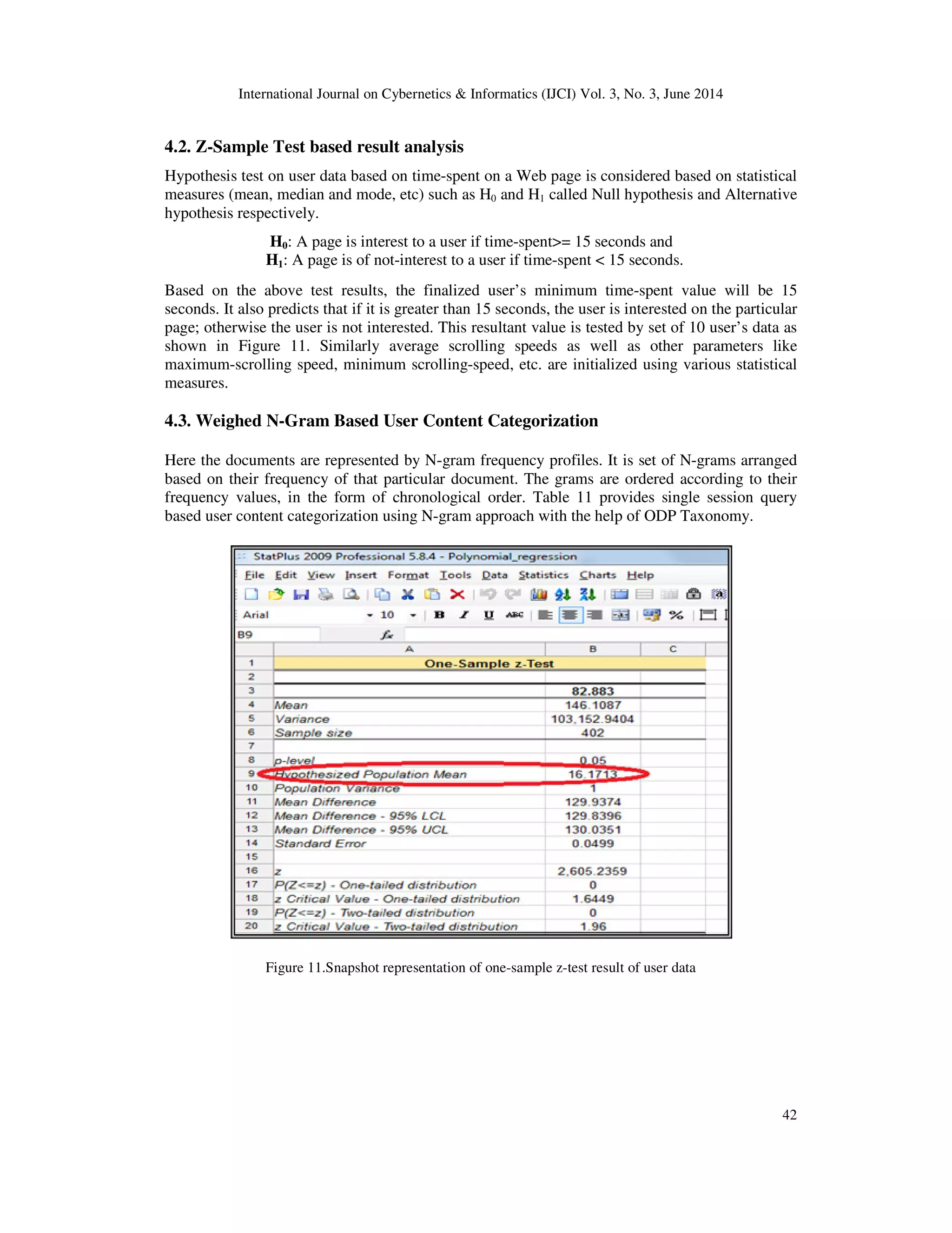 International Journal on Cybernetics & Informatics (IJCI) Vol. 3, No. 3, June 2014 42 4.2. Z-Sample Test based result analysis Hypothesis test on user data based on time-spent on a Web page is considered based on statistical measures (mean, median and mode, etc) such as H0 and H1 called Null hypothesis and Alternative hypothesis respectively. H0: A page is interest to a user if time-spent>= 15 seconds and H1: A page is of not-interest to a user if time-spent < 15 seconds. Based on the above test results, the finalized user’s minimum time-spent value will be 15 seconds. It also predicts that if it is greater than 15 seconds, the user is interested on the particular page; otherwise the user is not interested. This resultant value is tested by set of 10 user’s data as shown in Figure 11. Similarly average scrolling speeds as well as other parameters like maximum-scrolling speed, minimum scrolling-speed, etc. are initialized using various statistical measures. 4.3. Weighed N-Gram Based User Content Categorization Here the documents are represented by N-gram frequency profiles. It is set of N-grams arranged based on their frequency of that particular document. The grams are ordered according to their frequency values, in the form of chronological order. Table 11 provides single session query based user content categorization using N-gram approach with the help of ODP Taxonomy. Figure 11.Snapshot representation of one-sample z-test result of user data 