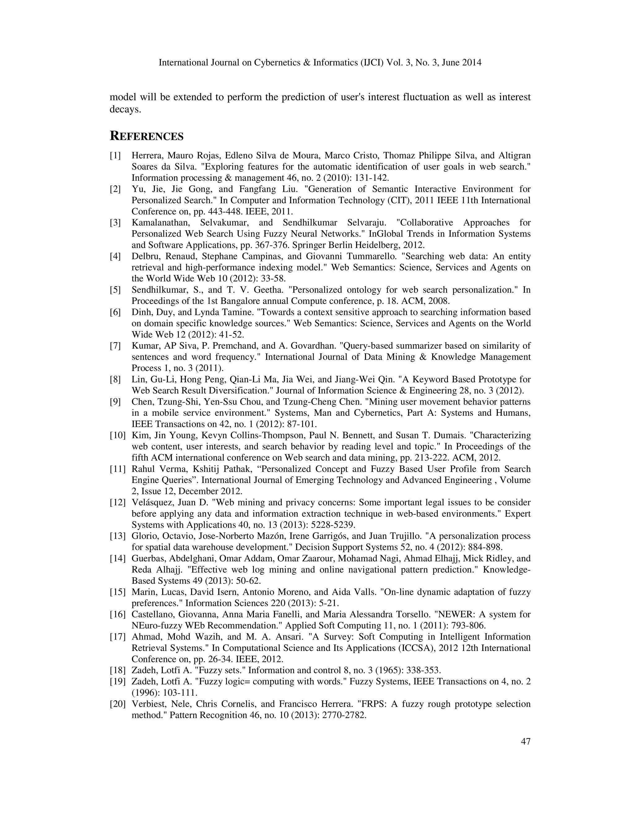 International Journal on Cybernetics & Informatics (IJCI) Vol. 3, No. 3, June 2014 47 model will be extended to perform the prediction of user's interest fluctuation as well as interest decays. REFERENCES [1] Herrera, Mauro Rojas, Edleno Silva de Moura, Marco Cristo, Thomaz Philippe Silva, and Altigran Soares da Silva. "Exploring features for the automatic identification of user goals in web search." Information processing & management 46, no. 2 (2010): 131-142. [2] Yu, Jie, Jie Gong, and Fangfang Liu. "Generation of Semantic Interactive Environment for Personalized Search." In Computer and Information Technology (CIT), 2011 IEEE 11th International Conference on, pp. 443-448. IEEE, 2011. [3] Kamalanathan, Selvakumar, and Sendhilkumar Selvaraju. "Collaborative Approaches for Personalized Web Search Using Fuzzy Neural Networks." InGlobal Trends in Information Systems and Software Applications, pp. 367-376. Springer Berlin Heidelberg, 2012. [4] Delbru, Renaud, Stephane Campinas, and Giovanni Tummarello. "Searching web data: An entity retrieval and high-performance indexing model." Web Semantics: Science, Services and Agents on the World Wide Web 10 (2012): 33-58. [5] Sendhilkumar, S., and T. V. Geetha. "Personalized ontology for web search personalization." In Proceedings of the 1st Bangalore annual Compute conference, p. 18. ACM, 2008. [6] Dinh, Duy, and Lynda Tamine. "Towards a context sensitive approach to searching information based on domain specific knowledge sources." Web Semantics: Science, Services and Agents on the World Wide Web 12 (2012): 41-52. [7] Kumar, AP Siva, P. Premchand, and A. Govardhan. "Query-based summarizer based on similarity of sentences and word frequency." International Journal of Data Mining & Knowledge Management Process 1, no. 3 (2011). [8] Lin, Gu-Li, Hong Peng, Qian-Li Ma, Jia Wei, and Jiang-Wei Qin. "A Keyword Based Prototype for Web Search Result Diversification." Journal of Information Science & Engineering 28, no. 3 (2012). [9] Chen, Tzung-Shi, Yen-Ssu Chou, and Tzung-Cheng Chen. "Mining user movement behavior patterns in a mobile service environment." Systems, Man and Cybernetics, Part A: Systems and Humans, IEEE Transactions on 42, no. 1 (2012): 87-101. [10] Kim, Jin Young, Kevyn Collins-Thompson, Paul N. Bennett, and Susan T. Dumais. "Characterizing web content, user interests, and search behavior by reading level and topic." In Proceedings of the fifth ACM international conference on Web search and data mining, pp. 213-222. ACM, 2012. [11] Rahul Verma, Kshitij Pathak, “Personalized Concept and Fuzzy Based User Profile from Search Engine Queries”. International Journal of Emerging Technology and Advanced Engineering , Volume 2, Issue 12, December 2012. [12] Velásquez, Juan D. "Web mining and privacy concerns: Some important legal issues to be consider before applying any data and information extraction technique in web-based environments." Expert Systems with Applications 40, no. 13 (2013): 5228-5239. [13] Glorio, Octavio, Jose-Norberto Mazón, Irene Garrigós, and Juan Trujillo. "A personalization process for spatial data warehouse development." Decision Support Systems 52, no. 4 (2012): 884-898. [14] Guerbas, Abdelghani, Omar Addam, Omar Zaarour, Mohamad Nagi, Ahmad Elhajj, Mick Ridley, and Reda Alhajj. "Effective web log mining and online navigational pattern prediction." Knowledge- Based Systems 49 (2013): 50-62. [15] Marin, Lucas, David Isern, Antonio Moreno, and Aida Valls. "On-line dynamic adaptation of fuzzy preferences." Information Sciences 220 (2013): 5-21. [16] Castellano, Giovanna, Anna Maria Fanelli, and Maria Alessandra Torsello. "NEWER: A system for NEuro-fuzzy WEb Recommendation." Applied Soft Computing 11, no. 1 (2011): 793-806. [17] Ahmad, Mohd Wazih, and M. A. Ansari. "A Survey: Soft Computing in Intelligent Information Retrieval Systems." In Computational Science and Its Applications (ICCSA), 2012 12th International Conference on, pp. 26-34. IEEE, 2012. [18] Zadeh, Lotfi A. "Fuzzy sets." Information and control 8, no. 3 (1965): 338-353. [19] Zadeh, Lotfi A. "Fuzzy logic= computing with words." Fuzzy Systems, IEEE Transactions on 4, no. 2 (1996): 103-111. [20] Verbiest, Nele, Chris Cornelis, and Francisco Herrera. "FRPS: A fuzzy rough prototype selection method." Pattern Recognition 46, no. 10 (2013): 2770-2782. 