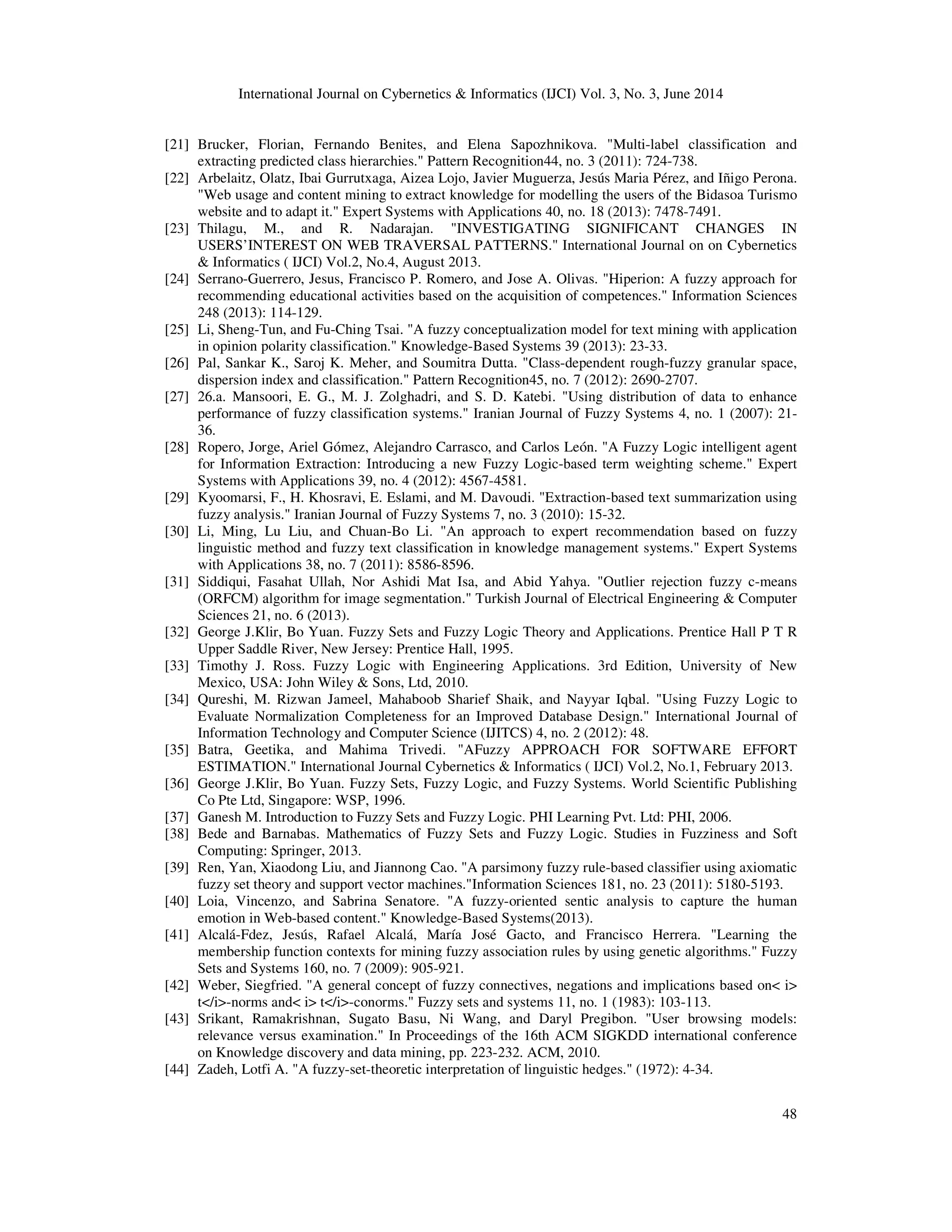 International Journal on Cybernetics & Informatics (IJCI) Vol. 3, No. 3, June 2014 48 [21] Brucker, Florian, Fernando Benites, and Elena Sapozhnikova. "Multi-label classification and extracting predicted class hierarchies." Pattern Recognition44, no. 3 (2011): 724-738. [22] Arbelaitz, Olatz, Ibai Gurrutxaga, Aizea Lojo, Javier Muguerza, Jesús Maria Pérez, and Iñigo Perona. "Web usage and content mining to extract knowledge for modelling the users of the Bidasoa Turismo website and to adapt it." Expert Systems with Applications 40, no. 18 (2013): 7478-7491. [23] Thilagu, M., and R. Nadarajan. "INVESTIGATING SIGNIFICANT CHANGES IN USERS’INTEREST ON WEB TRAVERSAL PATTERNS." International Journal on on Cybernetics & Informatics ( IJCI) Vol.2, No.4, August 2013. [24] Serrano-Guerrero, Jesus, Francisco P. Romero, and Jose A. Olivas. "Hiperion: A fuzzy approach for recommending educational activities based on the acquisition of competences." Information Sciences 248 (2013): 114-129. [25] Li, Sheng-Tun, and Fu-Ching Tsai. "A fuzzy conceptualization model for text mining with application in opinion polarity classification." Knowledge-Based Systems 39 (2013): 23-33. [26] Pal, Sankar K., Saroj K. Meher, and Soumitra Dutta. "Class-dependent rough-fuzzy granular space, dispersion index and classification." Pattern Recognition45, no. 7 (2012): 2690-2707. [27] 26.a. Mansoori, E. G., M. J. Zolghadri, and S. D. Katebi. "Using distribution of data to enhance performance of fuzzy classification systems." Iranian Journal of Fuzzy Systems 4, no. 1 (2007): 21- 36. [28] Ropero, Jorge, Ariel Gómez, Alejandro Carrasco, and Carlos León. "A Fuzzy Logic intelligent agent for Information Extraction: Introducing a new Fuzzy Logic-based term weighting scheme." Expert Systems with Applications 39, no. 4 (2012): 4567-4581. [29] Kyoomarsi, F., H. Khosravi, E. Eslami, and M. Davoudi. "Extraction-based text summarization using fuzzy analysis." Iranian Journal of Fuzzy Systems 7, no. 3 (2010): 15-32. [30] Li, Ming, Lu Liu, and Chuan-Bo Li. "An approach to expert recommendation based on fuzzy linguistic method and fuzzy text classification in knowledge management systems." Expert Systems with Applications 38, no. 7 (2011): 8586-8596. [31] Siddiqui, Fasahat Ullah, Nor Ashidi Mat Isa, and Abid Yahya. "Outlier rejection fuzzy c-means (ORFCM) algorithm for image segmentation." Turkish Journal of Electrical Engineering & Computer Sciences 21, no. 6 (2013). [32] George J.Klir, Bo Yuan. Fuzzy Sets and Fuzzy Logic Theory and Applications. Prentice Hall P T R Upper Saddle River, New Jersey: Prentice Hall, 1995. [33] Timothy J. Ross. Fuzzy Logic with Engineering Applications. 3rd Edition, University of New Mexico, USA: John Wiley & Sons, Ltd, 2010. [34] Qureshi, M. Rizwan Jameel, Mahaboob Sharief Shaik, and Nayyar Iqbal. "Using Fuzzy Logic to Evaluate Normalization Completeness for an Improved Database Design." International Journal of Information Technology and Computer Science (IJITCS) 4, no. 2 (2012): 48. [35] Batra, Geetika, and Mahima Trivedi. "AFuzzy APPROACH FOR SOFTWARE EFFORT ESTIMATION." International Journal Cybernetics & Informatics ( IJCI) Vol.2, No.1, February 2013. [36] George J.Klir, Bo Yuan. Fuzzy Sets, Fuzzy Logic, and Fuzzy Systems. World Scientific Publishing Co Pte Ltd, Singapore: WSP, 1996. [37] Ganesh M. Introduction to Fuzzy Sets and Fuzzy Logic. PHI Learning Pvt. Ltd: PHI, 2006. [38] Bede and Barnabas. Mathematics of Fuzzy Sets and Fuzzy Logic. Studies in Fuzziness and Soft Computing: Springer, 2013. [39] Ren, Yan, Xiaodong Liu, and Jiannong Cao. "A parsimony fuzzy rule-based classifier using axiomatic fuzzy set theory and support vector machines."Information Sciences 181, no. 23 (2011): 5180-5193. [40] Loia, Vincenzo, and Sabrina Senatore. "A fuzzy-oriented sentic analysis to capture the human emotion in Web-based content." Knowledge-Based Systems(2013). [41] Alcalá-Fdez, Jesús, Rafael Alcalá, María José Gacto, and Francisco Herrera. "Learning the membership function contexts for mining fuzzy association rules by using genetic algorithms." Fuzzy Sets and Systems 160, no. 7 (2009): 905-921. [42] Weber, Siegfried. "A general concept of fuzzy connectives, negations and implications based on< i> t</i>-norms and< i> t</i>-conorms." Fuzzy sets and systems 11, no. 1 (1983): 103-113. [43] Srikant, Ramakrishnan, Sugato Basu, Ni Wang, and Daryl Pregibon. "User browsing models: relevance versus examination." In Proceedings of the 16th ACM SIGKDD international conference on Knowledge discovery and data mining, pp. 223-232. ACM, 2010. [44] Zadeh, Lotfi A. "A fuzzy-set-theoretic interpretation of linguistic hedges." (1972): 4-34. 