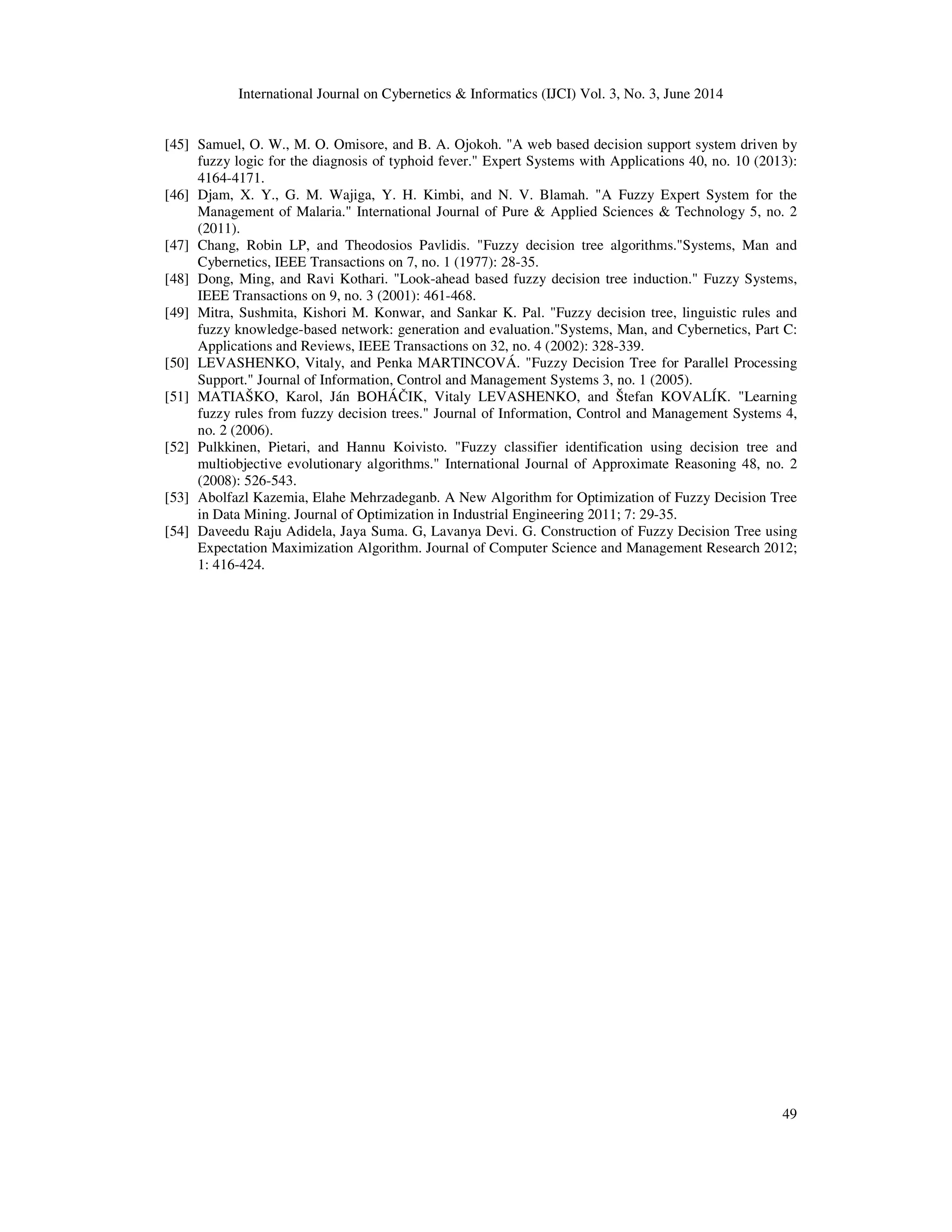 International Journal on Cybernetics & Informatics (IJCI) Vol. 3, No. 3, June 2014 49 [45] Samuel, O. W., M. O. Omisore, and B. A. Ojokoh. "A web based decision support system driven by fuzzy logic for the diagnosis of typhoid fever." Expert Systems with Applications 40, no. 10 (2013): 4164-4171. [46] Djam, X. Y., G. M. Wajiga, Y. H. Kimbi, and N. V. Blamah. "A Fuzzy Expert System for the Management of Malaria." International Journal of Pure & Applied Sciences & Technology 5, no. 2 (2011). [47] Chang, Robin LP, and Theodosios Pavlidis. "Fuzzy decision tree algorithms."Systems, Man and Cybernetics, IEEE Transactions on 7, no. 1 (1977): 28-35. [48] Dong, Ming, and Ravi Kothari. "Look-ahead based fuzzy decision tree induction." Fuzzy Systems, IEEE Transactions on 9, no. 3 (2001): 461-468. [49] Mitra, Sushmita, Kishori M. Konwar, and Sankar K. Pal. "Fuzzy decision tree, linguistic rules and fuzzy knowledge-based network: generation and evaluation."Systems, Man, and Cybernetics, Part C: Applications and Reviews, IEEE Transactions on 32, no. 4 (2002): 328-339. [50] LEVASHENKO, Vitaly, and Penka MARTINCOVÁ. "Fuzzy Decision Tree for Parallel Processing Support." Journal of Information, Control and Management Systems 3, no. 1 (2005). [51] MATIAŠKO, Karol, Ján BOHÁČIK, Vitaly LEVASHENKO, and Štefan KOVALÍK. "Learning fuzzy rules from fuzzy decision trees." Journal of Information, Control and Management Systems 4, no. 2 (2006). [52] Pulkkinen, Pietari, and Hannu Koivisto. "Fuzzy classifier identification using decision tree and multiobjective evolutionary algorithms." International Journal of Approximate Reasoning 48, no. 2 (2008): 526-543. [53] Abolfazl Kazemia, Elahe Mehrzadeganb. A New Algorithm for Optimization of Fuzzy Decision Tree in Data Mining. Journal of Optimization in Industrial Engineering 2011; 7: 29-35. [54] Daveedu Raju Adidela, Jaya Suma. G, Lavanya Devi. G. Construction of Fuzzy Decision Tree using Expectation Maximization Algorithm. Journal of Computer Science and Management Research 2012; 1: 416-424. 