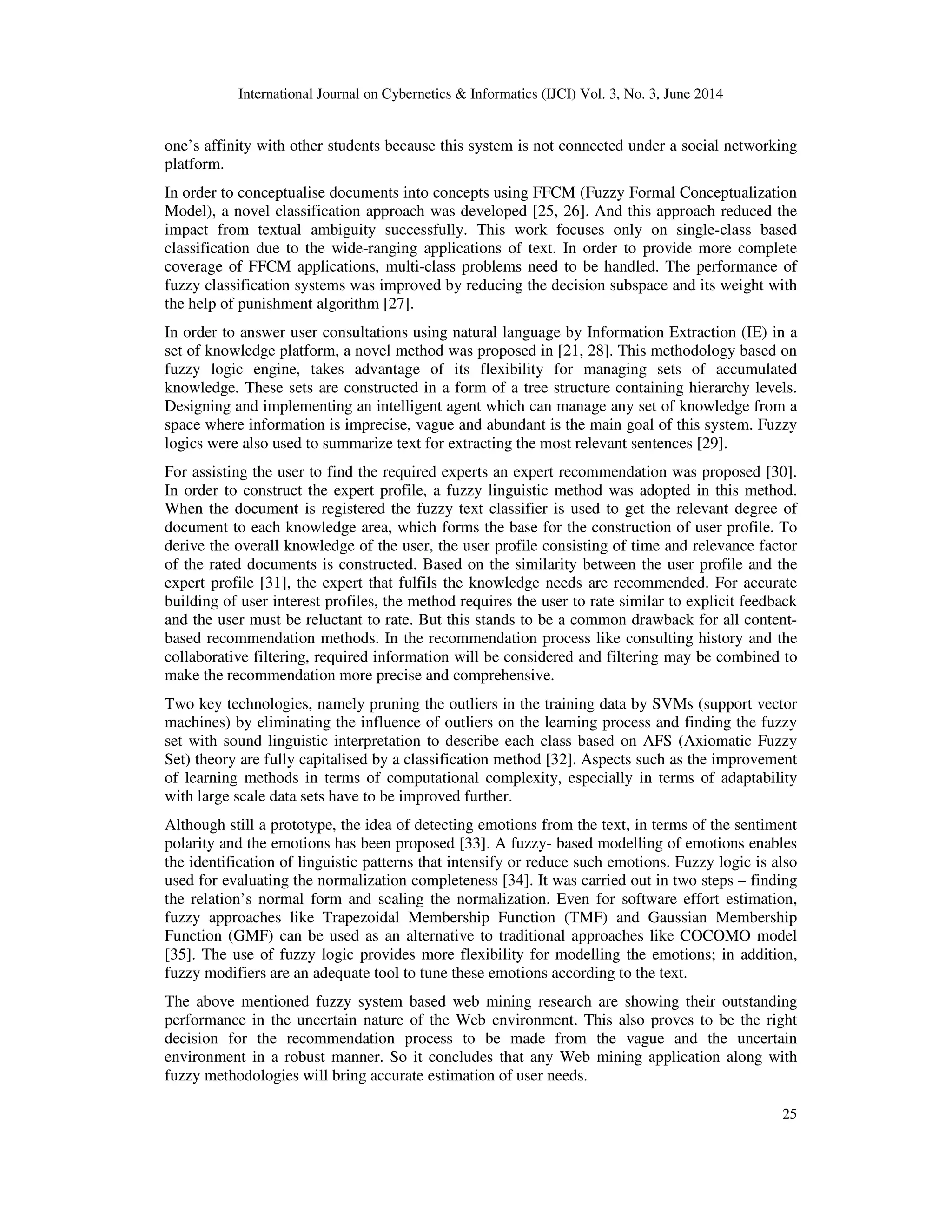 International Journal on Cybernetics & Informatics (IJCI) Vol. 3, No. 3, June 2014 25 one’s affinity with other students because this system is not connected under a social networking platform. In order to conceptualise documents into concepts using FFCM (Fuzzy Formal Conceptualization Model), a novel classification approach was developed [25, 26]. And this approach reduced the impact from textual ambiguity successfully. This work focuses only on single-class based classification due to the wide-ranging applications of text. In order to provide more complete coverage of FFCM applications, multi-class problems need to be handled. The performance of fuzzy classification systems was improved by reducing the decision subspace and its weight with the help of punishment algorithm [27]. In order to answer user consultations using natural language by Information Extraction (IE) in a set of knowledge platform, a novel method was proposed in [21, 28]. This methodology based on fuzzy logic engine, takes advantage of its flexibility for managing sets of accumulated knowledge. These sets are constructed in a form of a tree structure containing hierarchy levels. Designing and implementing an intelligent agent which can manage any set of knowledge from a space where information is imprecise, vague and abundant is the main goal of this system. Fuzzy logics were also used to summarize text for extracting the most relevant sentences [29]. For assisting the user to find the required experts an expert recommendation was proposed [30]. In order to construct the expert profile, a fuzzy linguistic method was adopted in this method. When the document is registered the fuzzy text classifier is used to get the relevant degree of document to each knowledge area, which forms the base for the construction of user profile. To derive the overall knowledge of the user, the user profile consisting of time and relevance factor of the rated documents is constructed. Based on the similarity between the user profile and the expert profile [31], the expert that fulfils the knowledge needs are recommended. For accurate building of user interest profiles, the method requires the user to rate similar to explicit feedback and the user must be reluctant to rate. But this stands to be a common drawback for all content- based recommendation methods. In the recommendation process like consulting history and the collaborative filtering, required information will be considered and filtering may be combined to make the recommendation more precise and comprehensive. Two key technologies, namely pruning the outliers in the training data by SVMs (support vector machines) by eliminating the influence of outliers on the learning process and finding the fuzzy set with sound linguistic interpretation to describe each class based on AFS (Axiomatic Fuzzy Set) theory are fully capitalised by a classification method [32]. Aspects such as the improvement of learning methods in terms of computational complexity, especially in terms of adaptability with large scale data sets have to be improved further. Although still a prototype, the idea of detecting emotions from the text, in terms of the sentiment polarity and the emotions has been proposed [33]. A fuzzy- based modelling of emotions enables the identification of linguistic patterns that intensify or reduce such emotions. Fuzzy logic is also used for evaluating the normalization completeness [34]. It was carried out in two steps – finding the relation’s normal form and scaling the normalization. Even for software effort estimation, fuzzy approaches like Trapezoidal Membership Function (TMF) and Gaussian Membership Function (GMF) can be used as an alternative to traditional approaches like COCOMO model [35]. The use of fuzzy logic provides more flexibility for modelling the emotions; in addition, fuzzy modifiers are an adequate tool to tune these emotions according to the text. The above mentioned fuzzy system based web mining research are showing their outstanding performance in the uncertain nature of the Web environment. This also proves to be the right decision for the recommendation process to be made from the vague and the uncertain environment in a robust manner. So it concludes that any Web mining application along with fuzzy methodologies will bring accurate estimation of user needs. 