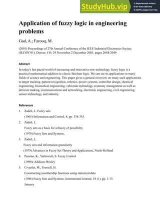 Application of fuzzy logic in engineering
problems
Gad, A.; Farooq, M.
(2001) Proceedings of 27th Annual Conference of the IEEE Industrial Electronics Society
(IECON’01), Denver, CO, 29 November-2 December 2001, pages 2044-2049.
Abstract
In today's fast paced world of increasing and innovative new technology, fuzzy logic is a
practical mathematical addition to classic Boolean logic. We can see its applications in many
fields of science and engineering. This paper gives a general overview on many such applications
to target tracking, pattern recognition, robotics, power systems, controller design, chemical
engineering, biomedical engineering, vehicular technology, economy management as well as
decision making, communications and networking, electronic engineering, civil engineering,
sensor technology, and industry.
References
1. Zadeh, L. Fuzzy sets
(1965) Information and Control, 8, pp. 338-353.
2. Zadeh, L.
Fuzzy sets as a basis for a theory of possibility
(1978) Fuzzy Sets and Systems,
3. Zadeh, L.
Fuzzy sets and information granularity
(1979) Advances in Fuzzy Set Theory and Applications, North-Holland
4. Passino, K., Yurkovich, S. Fuzzy Control
(1998), Addison-Wesley
5. Civanlar, M., Trussell, H.
Constructing membership functions using statistical data
(1986) Fuzzy Sets and Systems, International Journal, 18 (1), pp. 1-13.
January
 
