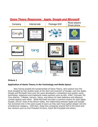 Game Theory Responses: Apple, Google and Microsoft
                                                                 Music players
    Company            Internet ads           Package S/W
                                                                 Smart phone




Picture 1

Application of Game Theory in the Technology and Media Space:

      Now having studied the fundamentals of Game Theory, let’s explore how the
book Googled by Ken Auletta looks at the start and evolution of Google, and how Apple,
Google and Microsoft have over the years developed a competitive eco-system using
technology, telephone and traditional media partners such as AOL, AT&T, Comcast, HP,
Time Warner, T-Mobile, Verizon, Yahoo, and others for both defensive and offensive
combat against each other. While Microsoft has been a common enemy for both Apple,
Google, and for most of the Silicon Valley, the relationship between Apple and Google
has worsened only in the past couple of years as they each have gotten deeper into the
smartphones category. Until then, these two companies shared half of the board and
key mentors such as Vice President Al Gore, Coach Bill Campbell and others.




                                          1
 