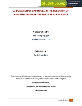 [UWE DISSERTATION] September 15, 2015
DECLARATION i
APPLICATION OF GAP MODEL IN THE RESEARCH OF
ENGLISH LANGUAGE TRAINING SERVICE IN HANOI
A Dissertation by:
Bao Trung Nguyen
Student ID: 12037235
Submitted to:
Dr. Olivier Ratle
Submitted in partial fulfilment of the requirement for Masters in International Management by
Bristol Business School, University of the West of England, United Kingdom
Bristol Business School,
University of the West of England, Bristol
September 2015
 