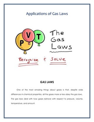 Applications of Gas Laws
GAS LAWS
One of the most amazing things about gases is that, despite wide
differences in chemical properties, all the gases more or less obey the gas laws.
The gas laws deal with how gases behave with respect to pressure, volume,
temperature, and amount.
 