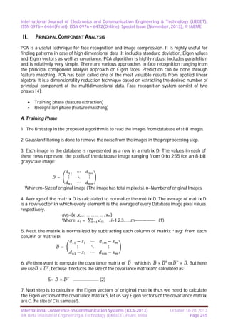 International Journal of Electronics and Communication Engineering & Technology (IJECET),
ISSN 0976 – 6464(Print), ISSN 0976 – 6472(Online), Special Issue (November, 2013), © IAEME

II.

PRINCIPAL COMPONENT ANALYSIS

PCA is a useful technique for face recognition and image compression. It is highly useful for
finding patterns in case of high dimensional data .It includes standard deviation, Eigen values
and Eigen vectors as well as covariance. PCA algorithm is highly robust includes parallelism
and is relatively very simple. There are various approaches to face recognition ranging from
the principal component analysis approach or Eigen faces. Prediction can be done through
feature matching. PCA has been called one of the most valuable results from applied linear
algebra. It is a dimensionality reduction technique based on extracting the desired number of
principal component of the multidimensional data. Face recognition system consist of two
phases [4]:



Training phase (feature extraction)
Recognition phase (feature matching)

A. Training Phase
1. The first step in the proposed algorithm is to read the images from database of still images.
2. Gaussian filtering is done to remove the noise from the images in the preprocessing step.
3. Each image in the database is represented as a row in a matrix D. The values in each of
these rows represent the pixels of the database image ranging from 0 to 255 for an 8-bit
grayscale image:
⋯
⋮
⋱
⋮
=
⋯
Where m=Size of original image (The image has total m pixels), n=Number of original Images.
4. Average of the matrix D is calculated to normalize the matrix D. The average of matrix D
is a row vector in which every element is the average of every Database image pixel values
respectively.
avg=(x1,x2,… … … … … , xm)
Where
= ∑
, i=1,2,3,…..,m-------------- (1)
5. Next, the matrix is normalized by subtracting each column of matrix “avg” from each
column of matrix D:
−
⋯
−
⋮
⋱
⋮
=
−
⋯
−
6. We then want to compute the covariance matrix of , which is ×
or × . But here
we use × , because it reduces the size of the covariance matrix and calculated as:
S=

×

--------------------------

(2)

7. Next step is to calculate the Eigen vectors of original matrix thus we need to calculate
the Eigen vectors of the covariance matrix S, let us say Eigen vectors of the covariance matrix
are C, the size of C is same as S.
International Conference on Communication Systems (ICCS-2013)
B K Birla Institute of Engineering & Technology (BKBIET), Pilani, India

October 18-20, 2013
Page 245

 
