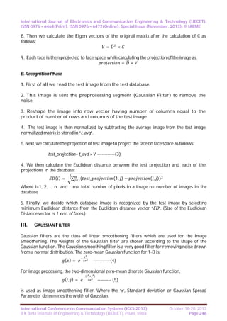 International Journal of Electronics and Communication Engineering & Technology (IJECET),
ISSN 0976 – 6464(Print), ISSN 0976 – 6472(Online), Special Issue (November, 2013), © IAEME

8. Then we calculate the Eigen vectors of the original matrix after the calculation of C as
follows:
=
×
9. Each face is then projected to face space while calculating the projection of the image as:
= ×
B. Recognition Phase
1. First of all we read the test image from the test database.
2. This image is sent the preprocessing segment (Gaussian Filter) to remove the
noise.
3. Reshape the image into row vector having number of columns equal to the
product of number of rows and columns of the test image.
4. The test image is then normalized by subtracting the average image from the test image;
normalized matrix is stored in “t_avg”.
5. Next, we calculate the projection of test image to project the face on face space as follows:
test_projection= t_avd × V ------------(3)
4. We then calculate the Euclidean distance between the test projection and each of the
projections in the database:
( )=
Where i=1, 2,…., n and
database

∑

(

_

(1, ) −

( , ))

m= total number of pixels in a image n= number of images in the

5. Finally, we decide which database image is recognized by the test image by selecting
minimum Euclidean distance from the Euclidean distance vector “ED”. (Size of the Euclidean
Distance vector is 1 x no. of faces.)

III.

GAUSSIAN FILTER

Gaussian filters are the class of linear smoothening filters which are used for the Image
Smoothening. The weights of the Gaussian filter are chosen according to the shape of the
Gaussian function. The Gaussian smoothing filter is a very good filter for removing noise drawn
from a normal distribution. The zero-mean Gaussian function for 1-D is:
( )=

-----------(4)

For image processing, the two-dimensional zero-mean discrete Gaussian function,
(, )=

(

)

--------- (5)

is used as image smoothening filter. Where the ‘ ’, Standard deviation or Gaussian Spread
Parameter determines the width of Gaussian.
International Conference on Communication Systems (ICCS-2013)
B K Birla Institute of Engineering & Technology (BKBIET), Pilani, India

October 18-20, 2013
Page 246

 