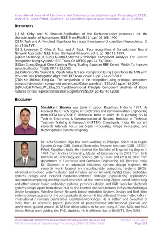 International Journal of Electronics and Communication Engineering & Technology (IJECET),
ISSN 0976 – 6464(Print), ISSN 0976 – 6472(Online), Special Issue (November, 2013), © IAEME

REFERENCES
[1] M. Kirby and M. Sirovich,”Application of the Karhunen-Loeve procedure for the
characterization of human faces,”IEEE Trans.PAMI,12,1,pp:103-108, 1990
[2] M. Turk and A. Pentland, Eigenfaces for recognition,Journal of cognitive Neuroscience, 3,
pp. 71-86,1991.
[3] S. Lawrence, C. Giles, A. Tsoi, and A. Back, “Face recognition: A Convolutional Neural
Network Approach,” IEEE Trans. On Neural Networks, vol. 8, pp. 98-113, 1997.
[4]Kota,S.R;Raheja,J.L;Gupta,A;Rathi,A;Sharma,S;”Principal Component Analysis For Gesture
Recognition Using SystemC”,IEEE Trans. On ARTCC, pp:732-737,2009.
[5]Qun Chang,Qingcai Chen,Xiaolong Wang,”Scaling Gaussian RBF Kernel Width To improve
sum classification “,IEEE ,PP:19-22,2005
[6] Kishore Golla, Sunand G, Rajesh babu N,”Face Recognition Using Eigen faces By ANN with
Resilient Back propagation Algorithm”,IJETA,vol.2,issue11,pp: 223-228,2012
[7]Jin-Xin Shi,Xiao-Feng Gu,” The comparison of iris recognition using principal component
analysis,independent component analysis and Gabor wavelets”, IEEE,vol.1,pp:61-64,2010
[8]Mutelo,R.M;Woo,W.L;Dlay,S.S;”TwoDimensional Principle Component Analysis of Gabor
features for face representation and recognition”CNSDSP,pp:457-461,2008.

BIOGRAPHY
Shashikant Sharma was born in Jaipur, Rajasthan, India in 1987. He
received the B.Tech degree in Electronics and Communication Engineering
from ICFAI UNIVERSITY, Dehradun, India in 2009. He is pursuing his M.
Tech in Electronics & Communication at National Institute of Technical
Teachers Training & Research (NITTTR), Chandigarh, India. His current
research interests focus on Signal Processing, Image Processing, and
Reconfigurable System Designing.

Dr. Kota Solomon Raju has been working as Principal Scientist in Digital
Systems Group, CSIR -Central Electronics Research Institute (CSIR - CEERI),
Pilani, Rajasthan, India. He received the Bachelor of Engineering degree in
1997 from Andhra University, Master of Engineering in 2003 from Birla
Institute of Technology and Science (BITS), Pilani and Ph.D in 2008 from
department of Electronics and Computer Engineering, IIT Roorkee, India.
Dr. Solomon is an advanced electronic systems design engineer. His
research work focused on reconfigurable computing systems (RCS),
advanced embedded systems design and wireless sensor network (WSN) based embedded
systems design and included hardware/software codesign, parallelizing applications,
customized computing, and high-level synthesis, ad hoc networking, Zigbee based networking,
and other sensor based embedded systems, protocols design and CAD tools for electronic
systems design. Apart from above R&D he also teaches /delivers lectures in System Modeling &
Design languages, Wireless Sensor Network based embedded Systems Design and Real -time
systems design courses for the post graduate students. He has delivered fifteen invited talks in
international / national conferences /seminars/workshops. He is author and co-author of
more than 42 scientific papers, published in peer-reviewed international journals and
conferences, guided around 40 M.Tech dissertations so far and many B.Tech, M.Sc and MCA
theses. He has been guiding two Ph.D. students. He is a life member of the IETE, New Delhi.
International Conference on Communication Systems (ICCS-2013)
B K Birla Institute of Engineering & Technology (BKBIET), Pilani, India

October 18-20, 2013
Page 251

 