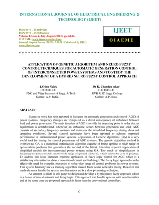 International Journal of Electrical Engineering and Technology (IJEET), ISSN 0976 –
6545(Print), ISSN 0976 – 6553(Online) Volume 4, Issue 4, July-August (2013), © IAEME
62
APPLICATION OF GENETIC ALGORITHM AND NEURO FUZZY
CONTROL TECHNIQUES FOR AUTOMATIC GENERATION CONTROL
OF INTERCONNECTED POWER SYSTEMS AND TO STUDY THE
DEVELOPMENT OF A HYBRID NEURO FUZZY CONTROL APPROACH
J.Srinu Naick Dr K. Chandra sekar
H.O.D/E.E.E H.O.D/E.E.E
PNC and Vijay Institute of Engg. & Tech RVR & JC Engg. College
Guntur. A.P- India. Guntur. A.P-India.
ABSTRACT
Extensive work has been reported in literature on automatic generation and control (AGC) of
power systems. Frequency changes are recognized as a direct consequence of imbalance between
load and power generation. The main function of AGC is to shift the operating point in order that an
equilibrium is reestablished, whenever an imbalance occurs between generation and load. AGC
consists of secondary frequency controls and maintains the scheduled frequency during abnormal
operating conditions. Several control techniques have been reported to achieve improved
performance of interconnected power systems. Application of Generic algorithms (GA) is a very
useful tool for tuning the control parameters of AGC systems. The genetic algorithm method is
overviewed. GA is a numerical optimization algorithm capable of being applied to wide range of
optimization problems that guarantees the survival of the fittest. Literature reported application of
simplified models for interconnected power systems using GA. Too much of simplification in
frequency response models lead to wide range of optimal solutions, which cannot be used in practice.
To address this issue literature reported application of fuzzy logic control for AGC which is a
satisfactory alternative to above conventional control methodology. The fuzzy logic approach can be
effectively used for complex processes to solve wide range of control problems in power systems.
This system basically uses a learning algorithm derived from neural networks theory. However this
method cannot handle the system non-linearities and is a slow processing technique.
An attempt is made in this paper to design and develop a hybrid neuro fuzzy approach which
is a fusion of neural network and fuzzy logic. This approach can handle systems with non-linearities
and at the same time the proposed approach is faster than the conventional controllers.
INTERNATIONAL JOURNAL OF ELECTRICAL ENGINEERING &
TECHNOLOGY (IJEET)
ISSN 0976 – 6545(Print)
ISSN 0976 – 6553(Online)
Volume 4, Issue 4, July-August (2013), pp. 62-66
© IAEME: www.iaeme.com/ijeet.asp
Journal Impact Factor (2013): 5.5028 (Calculated by GISI)
www.jifactor.com
IJEET
© I A E M E
 