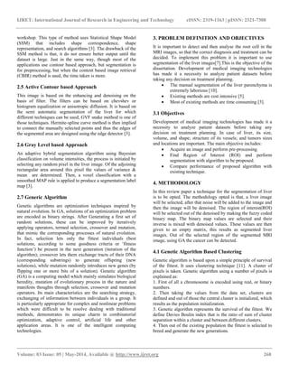 IJRET: International Journal of Research in Engineering and Technology eISSN: 2319-1163 | pISSN: 2321-7308
__________________________________________________________________________________________
Volume: 03 Issue: 05 | May-2014, Available @ http://www.ijret.org 268
workshop. This type of method uses Statistical Shape Model
(SSM) that includes shape correspondence, shape
representation, and search algorithms [3]. The drawback of the
SSM method is that, it do not ensure better output until the
dataset is large. Just in the same way, though most of the
applications use contour based approach, but segmentation is
for preprocessing, but when the content based image retrieval
(CBIR) method is used, the time taken is more.
2.5 Active Contour based Approach
This image is based on the enhancing and denoising on the
basis of filter. The filters can be based on chevshev or
histogram equalization or anisotropic diffusion. It is based on
the semi automatic segmentation of the liver for which
different techniques can be used, GVF snake method is one of
those techniques. Hermite-spline curve method is then implied
to connect the manually selected points and thus the edges of
the segmented area are designed using the edge detector [3].
2.6 Gray Level based Approach
An adaptive hybrid segmentation algorithm using Bayesian
classification on volume intensities, the process is initiated by
selecting any random pixel in the liver image. Of the adjoining
rectangular area around this pixel the values of variance &
mean are determined. Then, a voxel classification with a
smoothed MAP rule is applied to produce a segmentation label
map [3].
2.7 Generic Algorithm
Genetic algorithms are optimization techniques inspired by
natural evolution. In GA, solutions of an optimization problem
are encoded as binary strings. After Generating a first set of
random solutions, these can be improved by iteratively
applying operators, termed selection, crossover and mutation,
that mimic the corresponding processes of natural evolution.
In fact, selection lets only the fittest individuals (best
solutions, according to some goodness criteria or ’fitness
function’) be present in the next generation (iteration of the
algorithm); crossover lets them exchange tracts of their DNA
(corresponding substrings) to generate offspring (new
solutions), while mutation randomly introduces new genes (by
flipping one or more bits of a solution). Genetic algorithm
(GA) is a computing model which mainly simulates biological
heredity, mutation of evolutionary process in the nature and
manifests thoughts through selection, crossover and mutation
operators. Its main characteristics are the searching strategy,
exchanging of information between individuals in a group. It
is particularly appropriate for complex and nonlinear problems
which were difficult to be resolve dealing with traditional
methods, demonstrates its unique charm in combinatorial
optimization, adaptive control, artificial life and other
application areas. It is one of the intelligent computing
technologies.
3. PROBLEM DEFINITION AND OBJECTIVES
It is important to detect and then analyse the root cell in the
MRI images, so that the correct diagnosis and treatment can be
decided. To implement this problem it is important to use
segmentation of the liver images[7].This is the objective of the
dissertation. Development of medical imaging technologies
has made it a necessity to analyze patient datasets before
taking any decision on treatment planning.
 The manual segmentation of the liver parenchyma is
extremely laborious [10].
 Existing methods are cost intensive [5].
 Most of existing methods are time consuming [3].
3.1 Objectives
Development of medical imaging technologies has made it a
necessity to analyze patient datasets before taking any
decision on treatment planning. In case of liver, its size,
volume, and shape; structure of its vessels; and tumors sizes
and locations are important. The main objective includes:
 Acquire an image and perform pre-processing.
 Find Region of Interest (ROI) and perform
segmentation with algorithm to be proposed.
 Compare performance of proposed algorithm with
existing technique.
4. METHODOLOGY
In this review paper a technique for the segmentation of liver
is to be opted. The methodology opted is that, a liver image
will be selected, after that noise will be added to the image and
then the image will be denoised. The region of interest(ROI)
will be selected out of the denoised by making the fuzzy coded
binary map. The binary map values are selected and their
inverse is mixed with denoised values. These values are then
given to an empty matrix, this results as segmented liver
images. Out of the selected region of the segmented MRI
image, using GA the cancer can be detected.
4.1 Genetic Algorithm Based Clustering
Genetic algorithm is based upon a simple principle of survival
of the fittest. It uses clustering technique [11]. A cluster of
pixels is taken. Genetic algorithm using a number of pixels is
explained as:
1. First of all a chromosome is encoded using real, or binary
numbers.
2. Then taking the values from the data set, clusters are
defined and out of those the central cluster is initialized, which
results as the population initialization.
3. Genetic algorithm represents the survival of the fittest. We
define Davies Boulin index that is the ratio of sum of cluster
separation within a cluster and between different clusters.
4. Then out of the existing population the fittest is selected to
breed and generate the new generations.
 