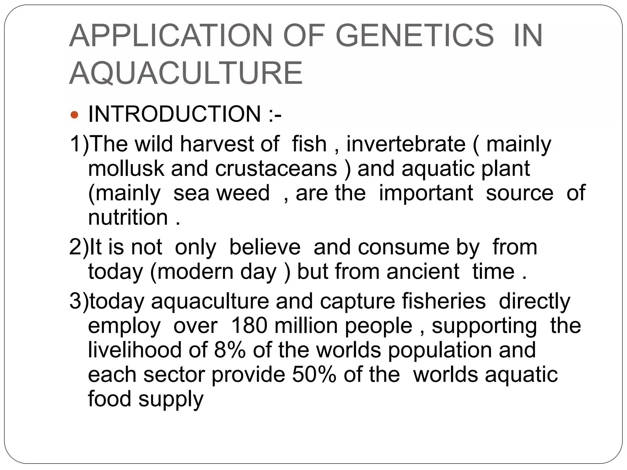 APPLICATION OF GENETICS IN
AQUACULTURE
 INTRODUCTION :-
1)The wild harvest of fish , invertebrate ( mainly
mollusk and crustaceans ) and aquatic plant
(mainly sea weed , are the important source of
nutrition .
2)It is not only believe and consume by from
today (modern day ) but from ancient time .
3)today aquaculture and capture fisheries directly
employ over 180 million people , supporting the
livelihood of 8% of the worlds population and
each sector provide 50% of the worlds aquatic
food supply
 