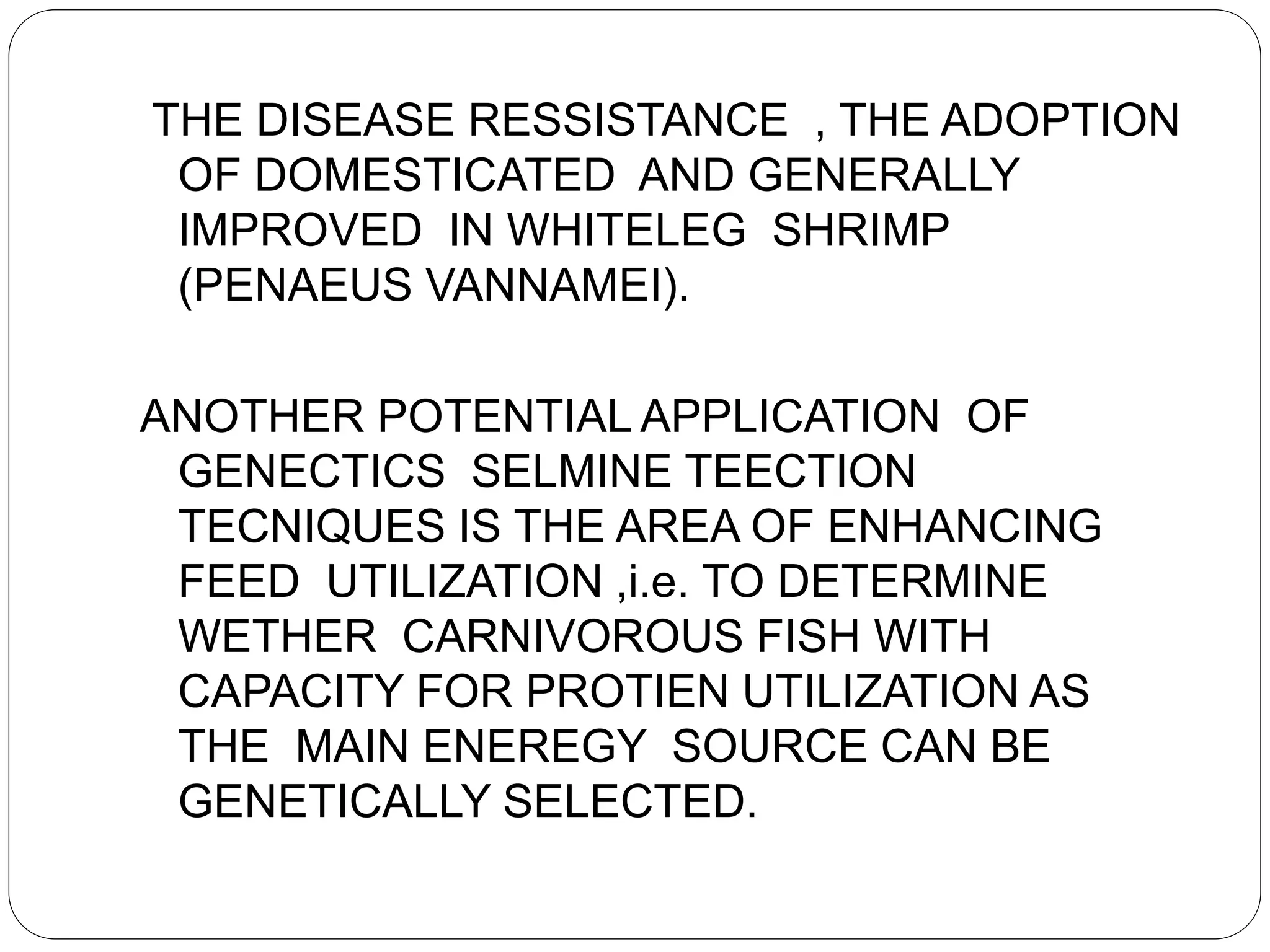 THE DISEASE RESSISTANCE , THE ADOPTION
OF DOMESTICATED AND GENERALLY
IMPROVED IN WHITELEG SHRIMP
(PENAEUS VANNAMEI).
ANOTHER POTENTIAL APPLICATION OF
GENECTICS SELMINE TEECTION
TECNIQUES IS THE AREA OF ENHANCING
FEED UTILIZATION ,i.e. TO DETERMINE
WETHER CARNIVOROUS FISH WITH
CAPACITY FOR PROTIEN UTILIZATION AS
THE MAIN ENEREGY SOURCE CAN BE
GENETICALLY SELECTED.
 