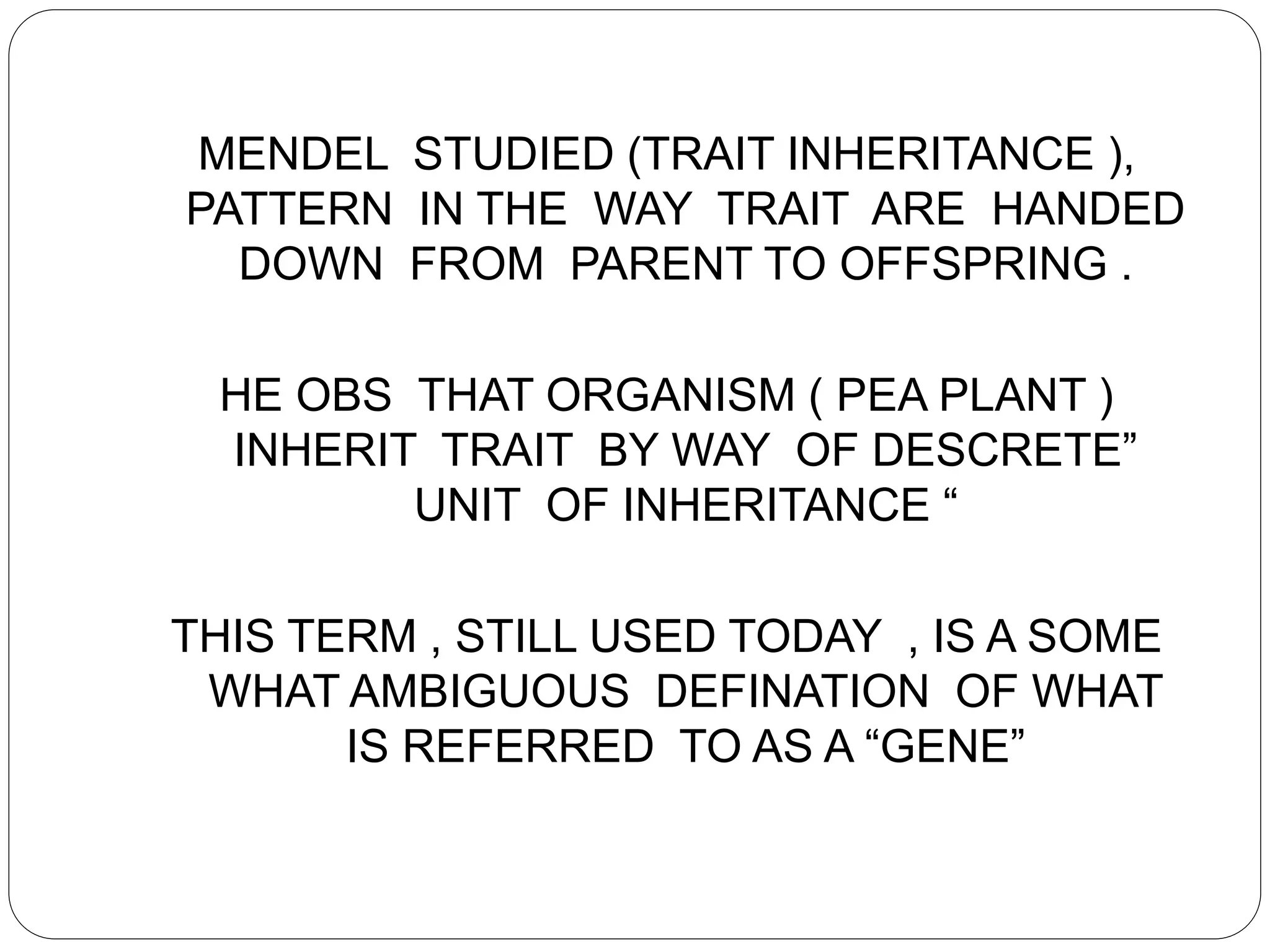MENDEL STUDIED (TRAIT INHERITANCE ),
PATTERN IN THE WAY TRAIT ARE HANDED
DOWN FROM PARENT TO OFFSPRING .
HE OBS THAT ORGANISM ( PEA PLANT )
INHERIT TRAIT BY WAY OF DESCRETE”
UNIT OF INHERITANCE “
THIS TERM , STILL USED TODAY , IS A SOME
WHAT AMBIGUOUS DEFINATION OF WHAT
IS REFERRED TO AS A “GENE”
 