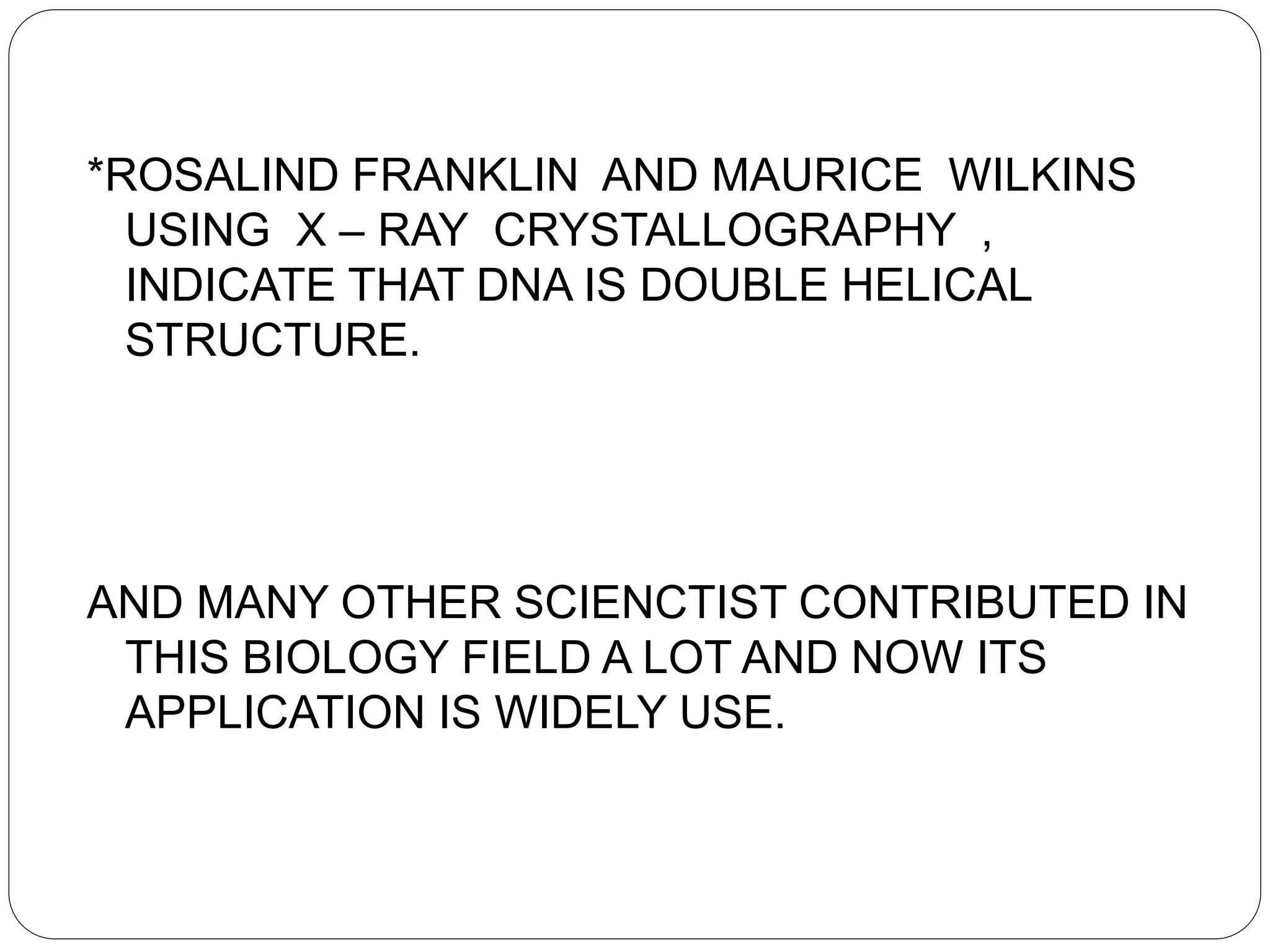 *ROSALIND FRANKLIN AND MAURICE WILKINS
USING X – RAY CRYSTALLOGRAPHY ,
INDICATE THAT DNA IS DOUBLE HELICAL
STRUCTURE.
AND MANY OTHER SCIENCTIST CONTRIBUTED IN
THIS BIOLOGY FIELD A LOT AND NOW ITS
APPLICATION IS WIDELY USE.
 