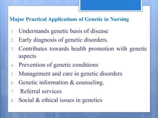 Major Practical Applications of Genetic in Nursing
1. Understands genetic basis of disease
2. Early diagnosis of genetic disorders.
3. Contributes towards health promotion with genetic
aspects
4. Prevention of genetic conditions
5. Management and care in genetic disorders
6. Genetic information & counseling.
7. Referral services
8. Social & ethical issues in genetics
 