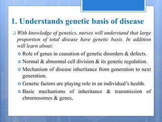 1. Understands genetic basis of disease
 With knowledge of genetics, nurses will understand that large
proportion of total disease have genetic basis. In addition
will learn about:
 Role of genes in causation of genetic disorders & defects.
 Normal & abnormal cell division & its genetic regulation.
 Mechanism of disease inheritance from generation to next
generation.
 Genetic factors are playing role in an individual’s health.
 Basic mechanisms of inheritance & transmission of
chromosomes & genes,
 